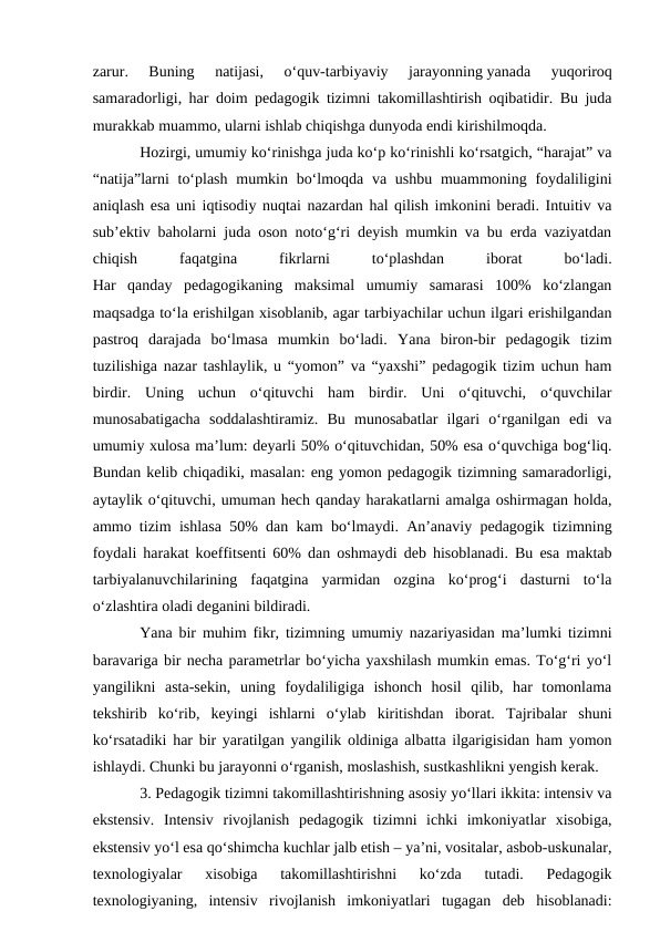 zarur.  Buning  natijasi,  o‘quv-tarbiyaviy  jarayonning yanada  yuqoriroq
samaradorligi, har doim pedagogik tizimni takomillashtirish oqibatidir. Bu juda
murakkab muammo, ularni ishlab chiqishga dunyoda endi kirishilmoqda. 
Hozirgi, umumiy ko‘rinishga juda ko‘p ko‘rinishli ko‘rsatgich, “harajat” va
“natija”larni  to‘plash  mumkin bo‘lmoqda va ushbu  muammoning foydaliligini
aniqlash esa uni iqtisodiy nuqtai nazardan hal qilish imkonini beradi. Intuitiv va
sub’ektiv baholarni juda oson noto‘g‘ri deyish mumkin va bu erda vaziyatdan
chiqish
 
faqatgina
 
fikrlarni
 
to‘plashdan
 
iborat
 
bo‘ladi.
Har  qanday  pedagogikaning  maksimal  umumiy  samarasi  100%  ko‘zlangan
maqsadga to‘la erishilgan xisoblanib, agar tarbiyachilar uchun ilgari erishilgandan
pastroq  darajada  bo‘lmasa  mumkin  bo‘ladi. Yana  biron-bir  pedagogik  tizim
tuzilishiga nazar tashlaylik, u “yomon” va “yaxshi” pedagogik tizim uchun ham
birdir.  Uning  uchun  o‘qituvchi  ham  birdir.  Uni  o‘qituvchi,  o‘quvchilar
munosabatigacha  soddalashtiramiz.  Bu  munosabatlar  ilgari  o‘rganilgan  edi  va
umumiy xulosa ma’lum: deyarli 50% o‘qituvchidan, 50% esa o‘quvchiga bog‘liq.
Bundan kelib chiqadiki, masalan: eng yomon pedagogik tizimning samaradorligi,
aytaylik o‘qituvchi, umuman hech qanday harakatlarni amalga oshirmagan holda,
ammo tizim ishlasa 50% dan kam bo‘lmaydi. An’anaviy pedagogik tizimning
foydali harakat koeffitsenti 60% dan oshmaydi deb hisoblanadi. Bu esa maktab
tarbiyalanuvchilarining  faqatgina  yarmidan  ozgina  ko‘prog‘i  dasturni  to‘la
o‘zlashtira oladi deganini bildiradi. 
Yana bir muhim fikr, tizimning umumiy nazariyasidan ma’lumki tizimni
baravariga bir necha parametrlar bo‘yicha yaxshilash mumkin emas. To‘g‘ri yo‘l
yangilikni  asta-sekin,  uning  foydaliligiga  ishonch  hosil  qilib,  har  tomonlama
tekshirib  ko‘rib,  keyingi  ishlarni  o‘ylab  kiritishdan  iborat.  Tajribalar  shuni
ko‘rsatadiki har bir yaratilgan yangilik oldiniga albatta ilgarigisidan ham yomon
ishlaydi. Chunki bu jarayonni o‘rganish, moslashish, sustkashlikni yengish kerak.
3. Pedagogik tizimni takomillashtirishning asosiy yo‘llari ikkita: intensiv va
ekstensiv.  Intensiv  rivojlanish  pedagogik  tizimni  ichki  imkoniyatlar  xisobiga,
ekstensiv yo‘l esa qo‘shimcha kuchlar jalb etish – ya’ni, vositalar, asbob-uskunalar,
texnologiyalar  xisobiga  takomillashtirishni  ko‘zda  tutadi.  Pedagogik
texnologiyaning,  intensiv  rivojlanish  imkoniyatlari  tugagan  deb  hisoblanadi:
