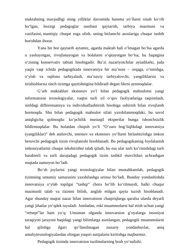 maktabning mavjudligi ming yilliklar davomida hamma yo‘llarni  sinab ko‘rib
bo‘lgan,  hozirgi  pedagoglar  nasibasi  qaytarish,  tarbiya  mazmuni  va
vazifasini, mantiqiy chuqur esga olish, uning birlamchi asoslariga chuqur tushib
borishdan iborat.
Yana bir bor qaytarib aytamiz, agarda maktab hali o‘lmagan bo‘lsa agarda
u  yashayotgan,  rivojlanayogan  va  bolalarni  o‘qitayotgan  bo‘lsa,  bu  faqatgina
o‘zining konservativ  tabiati  hisobigadir. Ba’zi  nazariyotchilar  aytadilarki, juda
yaqin vaqt ichida pedagogikada innovatsiya bir ma’noni – orqaga, o‘tmishga,
o‘ylab  va  oqilona  tarbiyalash,  ma’naviy  tarbiyalovchi,  yangiliklarsiz  va
tirishishlarsiz tinch tizimga qaytishnigina bildiradi degan fikrni aytmoqdalar.
G‘arb  maktablari  ekstensiv  yo‘l  bilan  pedagogik  mahsulotni  yangi
informatsion  texnologiyalar,  vaqtni  turli  xil  o‘quv  faoliyatlariga  taqsimlash,
sinfdagi differensatsiya va individuallashtirish hisobiga oshirish bilan rivojlanib
bormoqda.  Shu  bilan  pedagogik  mahsulot  sifati  yaxshilanmoqdaki,  bu  savol
aniqligicha  qolmoqda:  ko‘pchilik  mustaqil  ekspertlar  bunga  ishonchsizlik
bildirmoqdalar.  Bu  holatdan  chiqish  yo‘li  “O‘zaro  bog‘liqlikdagi  innovatsiya
(yangiliklar)” deb ataluvchi, intensiv va ekstensiv yo‘llarni birlashtirishga imkon
beruvchi pedagogik tizim rivojlanishi hisoblanadi. Bu pedagogikaning foydalanish
imkoniyatlarini chuqur tekshirishni talab qiladi, bu esa ular turli ko‘rinishdagi turli
harakterli  va  turli  darajadagi  pedagogik  tizim  tashkil  etuvchilari  uchrashgan
nuqtada namoyon bo‘ladi.
Bo‘sh  joylarini  yangi  texnologiyalar  bilan  mustahkamlab,  pedagogik
tizimning umumiy samarasini yaxshilashga urinsa bo‘ladi. Bunday yondashishda
innovatsiya  o‘ylab  topilgai  “tashqi”  chora  bo‘lib  ko‘rilmaydi,  balki  chuqur
mazmunli  talab  va  tizimni  bilish,  anglab  etilgan  qayta  tuzish  hisoblanadi.
Agar shunday nuqtai nazar bilan innovatsion chaqiriqlarga qaralsa ularda deyarli
yangi jihatlar yo‘qdek tuyuladi. Jumladan, eski muammolarni hal etish uchun yangi
“retsept”lar  ham  yo‘q.  Umuman  olganda  innovatsion  g‘oyalarga  insoniyat
taraqiyoti jarayoni haqidagi yangi bilimlarga asoslangan, pedagogik muammolarni
hal  qilishga  ilgari  qo‘llanilmagan  nazariy  yondashuvlar,  aniq
amaliytexnologiyalardan olingan yuqori natijalarni kiritishga majburmiz.
Pedagogik tizimda innovatsion tuzilmalarning bosh yo‘nalishi:
