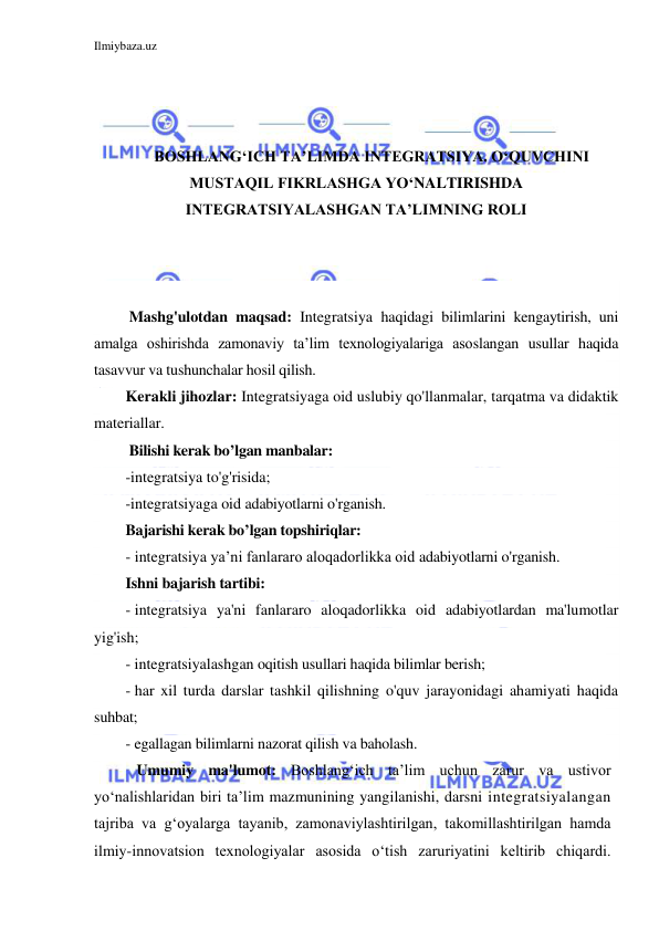 Ilmiybaza.uz 
 
 
 
 
BOSHLANG‘ICH TA’LIMDA INTEGRATSIYA. O‘QUVCHINI 
MUSTAQIL FIKRLASHGA YO‘NALTIRISHDA 
INTEGRATSIYALASHGAN TA’LIMNING ROLI 
 
 
 
 Mashg'ulotdan maqsad: Integratsiya haqidagi bilimlarini kengaytirish, uni 
amalga oshirishda zamonaviy ta’lim texnologiyalariga asoslangan usullar haqida 
tasavvur va tushunchalar hosil qilish.  
Kerakli jihozlar: Integratsiyaga oid uslubiy qo'llanmalar, tarqatma va didaktik 
materiallar. 
 Bilishi kerak bo’lgan manbalar: 
-integratsiya to'g'risida; 
-integratsiyaga oid adabiyotlarni o'rganish. 
Bajarishi kerak bo’lgan topshiriqlar: 
-  integratsiya ya’ni fanlararo aloqadorlikka oid adabiyotlarni o'rganish. 
Ishni bajarish tartibi: 
-  integratsiya ya'ni fanlararo aloqadorlikka oid adabiyotlardan ma'lumotlar 
yig'ish; 
-  integratsiyalashgan oqitish usullari haqida bilimlar berish; 
-  har xil turda darslar tashkil qilishning o'quv jarayonidagi ahamiyati haqida 
suhbat; 
-  egallagan bilimlarni nazorat qilish va baholash. 
   Umumiy ma'lumot: Boshlang‘ich ta’lim uchun zarur va ustivor 
yo‘nalishlaridan biri ta’lim mazmunining yangilanishi, darsni integratsiyalangan 
tajriba va g‘oyalarga tayanib, zamonaviylashtirilgan, takomillashtirilgan hamda 
ilmiy-innovatsion texnologiyalar asosida o‘tish zaruriyatini keltirib chiqardi. 
