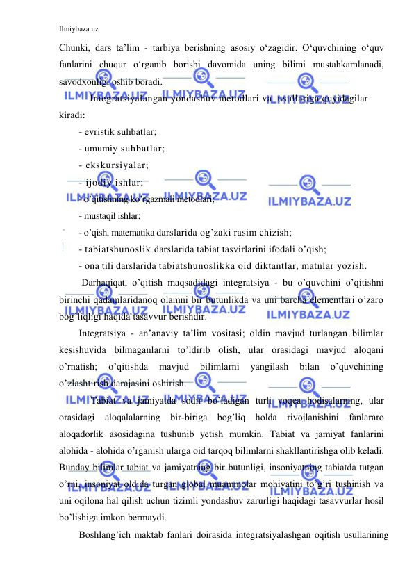 Ilmiybaza.uz 
 
Chunki, dars ta’lim - tarbiya berishning asosiy o‘zagidir. O‘quvchining o‘quv 
fanlarini chuqur o‘rganib borishi davomida uning bilimi mustahkamlanadi, 
savodxonligi oshib boradi.  
    Integratsiyalangan yondashuv metodlari va  usullariga quyidagilar 
kiradi:  
- evristik suhbatlar;  
- umumiy suhbatlar; 
- ekskursiyalar;  
- ijodiy ishlar; 
- o’qitishning ko’rgazmali metodlari;  
- mustaqil ishlar;  
- o’qish, matematika darslarida og’zaki rasim chizish; 
- tabiatshunoslik darslarida tabiat tasvirlarini ifodali o’qish;  
- ona tili darslarida tabiatshunoslikka oid diktantlar, matnlar yozish. 
 Darhaqiqat, o’qitish maqsadidagi integratsiya - bu o’quvchini o’qitishni 
birinchi qadamlaridanoq olamni bir butunlikda va uni barcha elementlari o’zaro 
bog’liqligi haqida tasavvur berishdir. 
Integratsiya - an’anaviy ta’lim vositasi; oldin mavjud turlangan bilimlar 
kesishuvida bilmaganlarni to’ldirib olish, ular orasidagi mavjud aloqani 
o’rnatish; 
o’qitishda 
mavjud 
bilimlarni 
yangilash 
bilan 
o’quvchining 
o’zlashtirish darajasini oshirish. 
     Tabiat va jamiyatda sodir bo’ladigan turli voqea hodisalarning, ular 
orasidagi aloqalalarning bir-biriga bog’liq holda rivojlanishini fanlararo 
aloqadorlik asosidagina tushunib yetish mumkin. Tabiat va jamiyat fanlarini 
alohida - alohida o’rganish ularga oid tarqoq bilimlarni shakllantirishga olib keladi. 
Bunday bilimlar tabiat va jamiyatning bir butunligi, insoniyatning tabiatda tutgan 
o’rni, insoniyat oldida turgan global muammolar mohiyatini to’g’ri tushinish va 
uni oqilona hal qilish uchun tizimli yondashuv zarurligi haqidagi tasavvurlar hosil 
bo’lishiga imkon bermaydi. 
Boshlang’ich maktab fanlari doirasida integratsiyalashgan oqitish usullarining 
