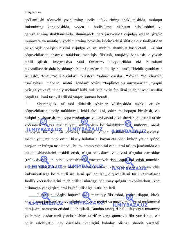 Ilmiybaza.uz 
 
qo’llanilishi o’quvchi yoshlarning ijodiy tafakkurining shakllanishida, muloqot 
imkonining kengayishida, voqea - hodisalarga nisbatan baholashlari va 
qarashlarining shakllanishida, shuningdek, dars jarayonida vujudga kelgan qizg’in 
munozara va mantiqiy yechimlarning bevosita ishtirokchisi sifatida o’z faoliyatidan 
psixologik qoniqish hissini vujudga kelishi muhim ahamiyat kasb etadi. 1-4 sinf 
o’quvchilarida abstrakt tafakkur, mantiqiy fikrlash, tanqidiy baholash, qiyoslab 
tahlil 
qilish, 
integratsiya 
yani 
fanlararo 
aloqadorlikka 
oid 
bilimlarni 
takomillashtirishda boshlang’ich sinf darslarida “aqliy hujum”, “kichik guruhlarda 
ishlash”, “test”, “rolli o’yinlar”, “klaster”, “sahna” darslari, “o’yin”, “aql charxi”, 
“sarlavhasi  mendan  matni  sendan” o’yini, “taqdimot va muzyorarlar”, “gapni 
oxiriga yetkaz”, “ijodiy mehnat” kabi turli sub’ektiv faollikni talab etuvchi usullar 
orqali ta’limni tashkil etilishi yuqori samara beradi.  
    Shuningdek, ta’limni didaktik o’yinlar ko’rinishida tashkil etilishi 
o’quvchilarda ijodiy tafakkurni, ichki faollikni, erkin muloqotga kirishish, o’z 
hulqini boshqarish, muloqot madaniyati va saviyasini o’zlashtirishiga kuchli ta’sir 
ko’rsatadi. Shaxs ma’naviyati, ruhiy olam ko’rinishlari uning muloqoti orqali 
namoyon bo’ladi. Sir emaski, bugungi kunda yoshlarni muloqot saviyasi, 
madaniyati, muloqot orqali hissiy holatlarini bayon eta olish imkoniyatida qo’pol 
nuqsonlar ko’zga tashlanadi. Bu muammo yechimi esa ularni ta’lim jarayonida o’z 
ustida ishlashlarini tashkil etish, o’zga shaxslarni va o’zini o’zgalar qarashlari 
(refleksiya) bilan baholay olishlarini yuzaga keltirish orqali hal etish mumkin. 
Bundan tashqari ta’limda individual xususiyatlarni e’tiborga olgan holda va ichki 
imkoniyatlarga ko’ra turli usullarni qo’llanilishi, o’quvchilarni turli vaziyatlarda 
faollik ko’rsatishlarini talab etilishi ulardagi ochilmay qolgan imkoniyatlarni, zabt 
etilmagan yangi qirralarni kashf etilishiga turtki bo’ladi. 
    Jumladan, “Aqliy hujum” usuli mantiqiy fikrlashni, xotira, diqqat, idrok, 
hayol, nutq jarayonlari uzviyligini, tafakkur tezligi va nutqiy mahoratni mukammal 
darajasini namoyon etishni talab qiladi. Bundan tashqari hal etilayotgan muammo 
yechimiga qadar turli yondoshishlar, ta’riflar keng qamrovli fikr yuritishga, o’z 
aqliy salohiyatini qay darajada ekanligini baholay olishga sharoit yaratadi. 
