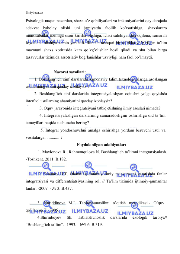 Ilmiybaza.uz 
 
Psixologik nuqtai nazardan, shaxs o’z qobiliyatlari va imkoniyatlarini qay darajada 
adekvat baholay olishi uni jamiyatda faollik ko’rsatishiga, shaxslararo 
munosabatlar tizimiga oson kirisha olishiga, ichki salohiyatidan oqilona, samarali 
foydalana olishiga zamin yaratadi. Bundan tashqari bir xillikka yo’g’rilgan ta’lim 
mazmuni shaxs xotirasida kam qo’zg’olishlar hosil qiladi va shu bilan birga 
tasavvurlar tizimida assotsiativ bog’lanishlar uzviyligi ham faol bo’lmaydi.  
 
                   Nazorat savollari: 
1. Boshlang’ich sinf darslarida zamonaviy talim texnologiyalariga asoslangan 
usullarining ornini qanday izohlaysiz ? 
2. Boshlang’ich sinf darslarida integratsiyalashgan oqitishni yolga qoyishda 
interfaol usullarning ahamiyatini qanday izohlaysiz?  
     3. Oquv jarayonida integratsiyani tatbiq etishning ilmiy asoslari nimada? 
     4. Integratsiyalashgan darslarning samaradorligini oshirishga oid ta’lim 
tamoyillari haqida tushuncha bering? 
      5. Integral yondoshuvchni amalga oshirishga yordam beruvchi usul va 
vositalarga.............. ? 
Foydalanilgan adabiyotlar: 
   1. Mavlonova R., Rahmonqulova N. Boshlang‘ich ta’limni integratsiyalash. 
-Toshkent. 2011. B.182. 
   
    2. Omonov H.T. Olamning umumiy ilmiy manzarasini yaratishda fanlar 
integratsiyasi va differentsiatsiyasining roli // Ta’lim tizimida ijtimoiy-gumanitar 
fanlar. -2007. - № 3. B.437. 
 
   3. Nuriddinova M.I. Tabiatshunoslikni o’qitish metodikasi.- O’quv 
qo’llanma.T., 2005.  
   4.Shirinboyev 
Sh. 
Tabiatshunoslik 
darslarida 
ekologik 
tarbiya// 
“Boshlang‘ich ta’lim”. -1993. - №5-6. B.319. 
