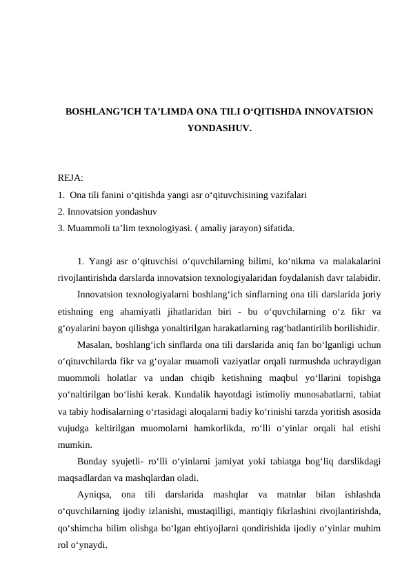 BOSHLANG’ICH TA’LIMDA ONA TILI O‘QITISHDA INNOVATSION
YONDASHUV.
REJA:
1.  Ona tili fanini o‘qitishda yangi asr o‘qituvchisining vazifalari
2. Innovatsion yondashuv 
3. Muammoli ta’lim texnologiyasi. ( amaliy jarayon) sifatida.
1. Yangi asr o‘qituvchisi o‘quvchilarning bilimi, ko‘nikma va malakalarini
rivojlantirishda darslarda innovatsion texnologiyalaridan foydalanish davr talabidir.
Innovatsion texnologiyalarni boshlang‘ich sinflarning ona tili darslarida joriy
etishning  eng  ahamiyatli  jihatlaridan  biri  -  bu  o‘quvchilarning  o‘z  fikr  va
g‘oyalarini bayon qilishga yonaltirilgan harakatlarning rag‘batlantirilib borilishidir.
Masalan, boshlang‘ich sinflarda ona tili darslarida aniq fan bo‘lganligi uchun
o‘qituvchilarda fikr va g‘oyalar muamoli vaziyatlar orqali turmushda uchraydigan
muommoli  holatlar  va  undan  chiqib  ketishning  maqbul  yo‘llarini  topishga
yo‘naltirilgan bo‘lishi kerak. Kundalik hayotdagi istimoliy munosabatlarni, tabiat
va tabiy hodisalarning o‘rtasidagi aloqalarni badiy ko‘rinishi tarzda yoritish asosida
vujudga  keltirilgan  muomolarni  hamkorlikda,  ro‘lli  o‘yinlar  orqali  hal  etishi
mumkin.
Bunday syujetli- ro‘lli o‘yinlarni jamiyat yoki tabiatga bog‘liq darslikdagi
maqsadlardan va mashqlardan oladi.
Ayniqsa,  ona  tili  darslarida  mashqlar  va  matnlar  bilan  ishlashda
o‘quvchilarning ijodiy izlanishi, mustaqilligi, mantiqiy fikrlashini rivojlantirishda,
qo‘shimcha bilim olishga bo‘lgan ehtiyojlarni qondirishida ijodiy o‘yinlar muhim
rol o‘ynaydi.
