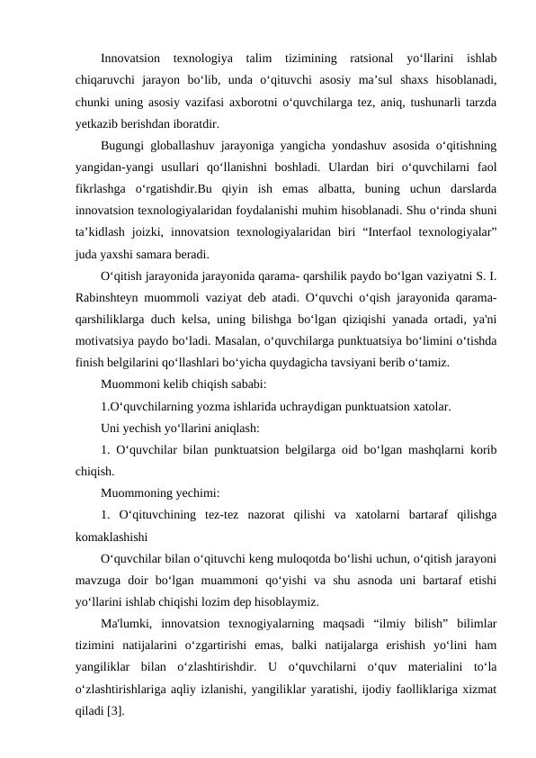 Innovatsion  texnologiya  talim  tizimining  ratsional  yo‘llarini  ishlab
chiqaruvchi  jarayon  bo‘lib,  unda  o‘qituvchi  asosiy  ma’sul  shaxs  hisoblanadi,
chunki uning asosiy vazifasi axborotni o‘quvchilarga tez, aniq, tushunarli tarzda
yetkazib berishdan iboratdir.
Bugungi globallashuv jarayoniga yangicha yondashuv asosida o‘qitishning
yangidan-yangi  usullari  qo‘llanishni  boshladi.  Ulardan  biri  o‘quvchilarni  faol
fikrlashga  o‘rgatishdir.Bu  qiyin  ish  emas  albatta,  buning  uchun  darslarda
innovatsion texnologiyalaridan foydalanishi muhim hisoblanadi. Shu o‘rinda shuni
ta’kidlash  joizki,  innovatsion  texnologiyalaridan  biri  “Interfaol  texnologiyalar”
juda yaxshi samara beradi.
O‘qitish jarayonida jarayonida qarama- qarshilik paydo bo‘lgan vaziyatni S. I.
Rabinshteyn muommoli vaziyat deb atadi. O‘quvchi o‘qish jarayonida qarama-
qarshiliklarga duch kelsa, uning bilishga bo‘lgan qiziqishi yanada ortadi, ya'ni
motivatsiya paydo bo‘ladi. Masalan, o‘quvchilarga punktuatsiya bo‘limini o‘tishda
finish belgilarini qo‘llashlari bo‘yicha quydagicha tavsiyani berib o‘tamiz.
Muommoni kelib chiqish sababi:
1.O‘quvchilarning yozma ishlarida uchraydigan punktuatsion xatolar.
Uni yechish yo‘llarini aniqlash:
1. O‘quvchilar bilan punktuatsion belgilarga oid bo‘lgan mashqlarni korib
chiqish.
Muommoning yechimi:
1.  O‘qituvchining  tez-tez  nazorat  qilishi  va  xatolarni  bartaraf  qilishga
komaklashishi
O‘quvchilar bilan o‘qituvchi keng muloqotda bo‘lishi uchun, o‘qitish jarayoni
mavzuga  doir  bo‘lgan  muammoni  qo‘yishi  va  shu  asnoda  uni  bartaraf  etishi
yo‘llarini ishlab chiqishi lozim dep hisoblaymiz.
Ma'lumki,  innovatsion  texnogiyalarning  maqsadi  “ilmiy  bilish”  bilimlar
tizimini  natijalarini  o‘zgartirishi  emas,  balki  natijalarga  erishish  yo‘lini  ham
yangiliklar  bilan  o‘zlashtirishdir.  U  o‘quvchilarni  o‘quv  materialini  to‘la
o‘zlashtirishlariga aqliy izlanishi, yangiliklar yaratishi, ijodiy faolliklariga xizmat
qiladi [3].
