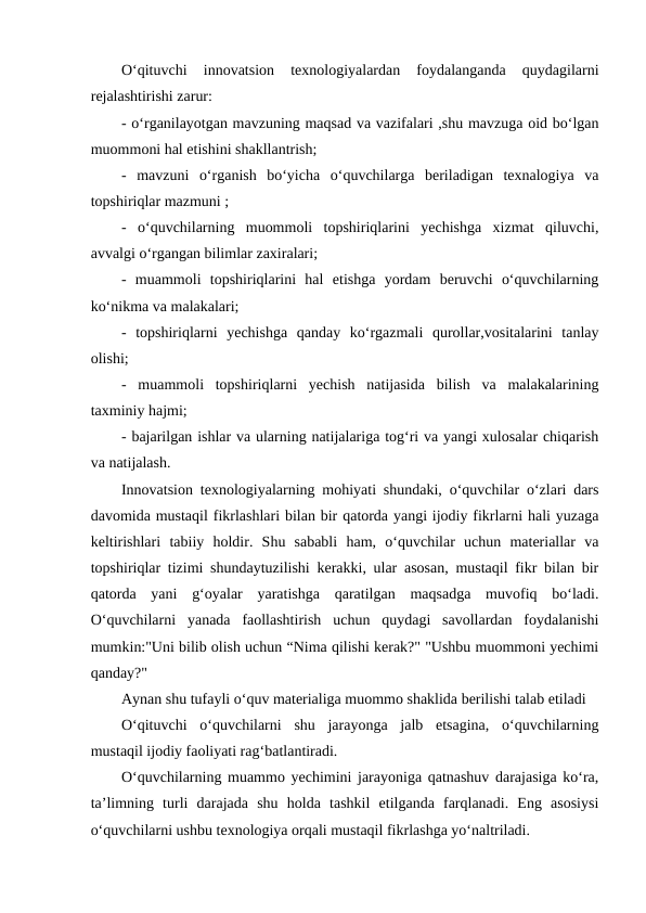 O‘qituvchi  innovatsion  texnologiyalardan  foydalanganda  quydagilarni
rejalashtirishi zarur:
- o‘rganilayotgan mavzuning maqsad va vazifalari ,shu mavzuga oid bo‘lgan
muommoni hal etishini shakllantrish;
-  mavzuni  o‘rganish  bo‘yicha  o‘quvchilarga  beriladigan  texnalogiya  va
topshiriqlar mazmuni ;
-  o‘quvchilarning  muommoli  topshiriqlarini  yechishga  xizmat  qiluvchi,
avvalgi o‘rgangan bilimlar zaxiralari;
-  muammoli  topshiriqlarini  hal  etishga  yordam  beruvchi  o‘quvchilarning
ko‘nikma va malakalari;
-  topshiriqlarni  yechishga  qanday  ko‘rgazmali  qurollar,vositalarini  tanlay
olishi;
-  muammoli  topshiriqlarni  yechish  natijasida  bilish  va  malakalarining
taxminiy hajmi;
- bajarilgan ishlar va ularning natijalariga tog‘ri va yangi xulosalar chiqarish
va natijalash.
Innovatsion texnologiyalarning mohiyati shundaki, o‘quvchilar o‘zlari dars
davomida mustaqil fikrlashlari bilan bir qatorda yangi ijodiy fikrlarni hali yuzaga
keltirishlari  tabiiy  holdir.  Shu  sababli  ham,  o‘quvchilar  uchun  materiallar  va
topshiriqlar tizimi shundaytuzilishi kerakki, ular asosan, mustaqil fikr bilan bir
qatorda  yani  g‘oyalar  yaratishga  qaratilgan  maqsadga  muvofiq  bo‘ladi.
O‘quvchilarni  yanada  faollashtirish  uchun  quydagi  savollardan  foydalanishi
mumkin:"Uni bilib olish uchun “Nima qilishi kerak?" "Ushbu muommoni yechimi
qanday?" 
Aynan shu tufayli o‘quv materialiga muommo shaklida berilishi talab etiladi
O‘qituvchi  o‘quvchilarni  shu  jarayonga  jalb  etsagina,  o‘quvchilarning
mustaqil ijodiy faoliyati rag‘batlantiradi.
O‘quvchilarning muammo yechimini jarayoniga qatnashuv darajasiga ko‘ra,
ta’limning  turli  darajada  shu  holda  tashkil  etilganda  farqlanadi.  Eng  asosiysi
o‘quvchilarni ushbu texnologiya orqali mustaqil fikrlashga yo‘naltriladi.
