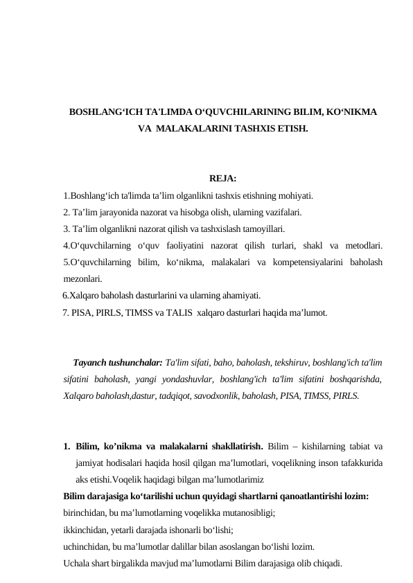 BOSHLANG‘ICH TA'LIMDA O‘QUVCHILARINING BILIM, KO‘NIKMA
VA  MALAKALARINI TASHXIS ETISH.
REJA:
1.Boshlang‘ich ta'limda ta’lim olganlikni tashxis etishning mohiyati.
2. Ta’lim jarayonida nazorat va hisobga olish, ularning vazifalari.
3. Ta’lim olganlikni nazorat qilish va tashxislash tamoyillari. 
4.O‘quvchilarning  o‘quv  faoliyatini  nazorat  qilish  turlari,  shakl  va  metodlari.
5.O‘quvchilarning  bilim,  ko‘nikma,  malakalari  va  kompetensiyalarini  baholash
mezonlari. 
  6.Xalqaro baholash dasturlarini va ularning ahamiyati.
  7. PISA, PIRLS, TIMSS vа TALIS  xalqaro dasturlari haqida ma’lumot.
    Tayanch tushunchalar: Ta'lim sifati, baho, baholash, tekshiruv, boshlang'ich ta'lim
sifatini  baholash,  yangi  yondashuvlar,  boshlang'ich  ta'lim  sifatini  boshqarishda,
Xalqaro baholash,dastur, tadqiqot, savodxonlik, baholash, PISA, TIMSS, PIRLS.
1. Bilim, ko’nikma va malakalarni shakllatirish.  Bilim – kishilarning tabiat va
jamiyat hodisalari haqida hosil qilgan maʼlumotlari, voqelikning inson tafakkurida
aks etishi.Voqelik haqidagi bilgan maʼlumotlarimiz
Bilim darajasiga koʻtarilishi uchun quyidagi shartlarni qanoatlantirishi lozim:
birinchidan, bu maʼlumotlarning voqelikka mutanosibligi;
ikkinchidan, yetarli darajada ishonarli boʻlishi;
uchinchidan, bu maʼlumotlar dalillar bilan asoslangan boʻlishi lozim.
Uchala shart birgalikda mavjud maʼlumotlarni Bilim darajasiga olib chiqadi.
