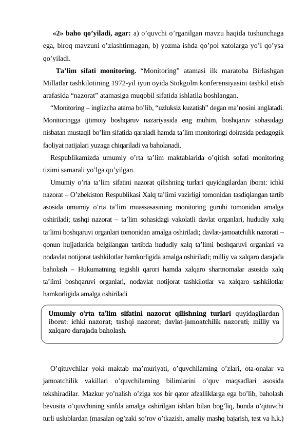  «2» baho qo’yiladi, agar: a) o’quvchi o’rganilgan mavzu haqida tushunchaga
ega, biroq mavzuni o’zlashtirmagan, b) yozma ishda qo’pol xatolarga yo’l qo’ysa
qo’yiladi.
 Ta’lim  sifati  monitoring. “Monitoring”  atamasi  ilk  maratoba  Birlashgan
Millatlar tashkilotining 1972-yil iyun oyida Stokgolm konferensiyasini tashkil etish
arafasida “nazorat” atamasiga muqobil sifatida ishlatila boshlangan. 
“Monitoring – inglizcha atama bo’lib, “uzluksiz kuzatish” degan ma’nosini anglatadi.
Monitoringga  ijtimoiy  boshqaruv  nazariyasida  eng  muhim,  boshqaruv  sohasidagi
nisbatan mustaqil bo’lim sifatida qaraladi hamda ta’lim monitoringi doirasida pedagogik
faoliyat natijalari yuzaga chiqariladi va baholanadi.
Respublikamizda umumiy o’rta ta’lim maktablarida o’qitish sofati monitoring
tizimi samarali yo’lga qo’yilgan.
Umumiy o’rta  ta’lim sifatini nazorat qilishning turlari quyidagilardan iborat: ichki
nazorat – O’zbekiston Respublikasi Xalq ta’limi vazirligi tomonidan tasdiqlangan tartib
asosida umumiy o’rta  ta’lim muassasasining monitoring guruhi tomonidan amalga
oshiriladi; tashqi nazorat – ta’lim sohasidagi vakolatli  davlat organlari, hududiy xalq
ta’limi boshqaruvi organlari tomonidan amalga oshiriladi; davlat-jamoatchilik nazorati –
qonun hujjatlarida belgilangan tartibda hududiy xalq  ta’limi boshqaruvi organlari va
nodavlat notijorat tashkilotlar hamkorligida amalga oshiriladi; milliy va xalqaro darajada
baholash – Hukumatning tegishli qarori hamda xalqaro shartnomalar asosida xalq
ta’limi  boshqaruvi  organlari, nodavlat  notijorat  tashkilotlar  va xalqaro tashkilotlar
hamkorligida amalga oshiriladi
O’qituvchilar yoki maktab ma’muriyati, o’quvchilarning o’zlari, ota-onalar va
jamoatchilik  vakillari  o’quvchilarning  bilimlarini  o’quv  maqsadlari  asosida
tekshiradilar. Mazkur yo’nalish o’ziga xos bir qator afzalliklarga ega bo’lib, baholash
bevosita o’quvchining sinfda amalga oshirilgan ishlari bilan bog’liq, bunda o’qituvchi
turli uslublardan (masalan og’zaki so’rov o’tkazish, amaliy mashq bajarish, test va h.k.)
Umumiy  o‘rta  ta’lim sifatini  nazorat  qilishning  turlari  quyidagilardan
iborat:  ichki nazorat; tashqi nazorat; davlat-jamoatchilik nazorati; milliy va
xalqaro darajada baholash.
