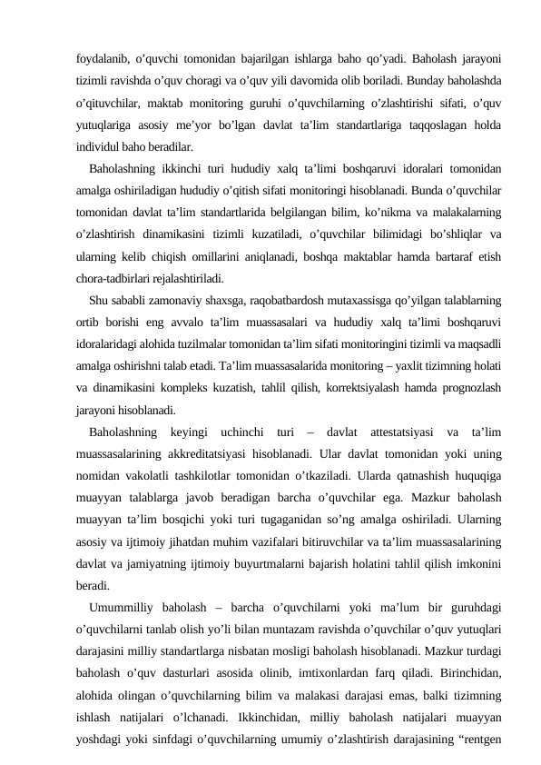 foydalanib, o’quvchi tomonidan bajarilgan ishlarga baho qo’yadi. Baholash jarayoni
tizimli ravishda o’quv choragi va o’quv yili davomida olib boriladi. Bunday baholashda
o’qituvchilar, maktab monitoring guruhi o’quvchilarning o’zlashtirishi sifati, o’quv
yutuqlariga  asosiy  me’yor  bo’lgan  davlat  ta’lim  standartlariga  taqqoslagan  holda
individul baho beradilar.
Baholashning ikkinchi turi hududiy xalq ta’limi boshqaruvi idoralari tomonidan
amalga oshiriladigan hududiy o’qitish sifati monitoringi hisoblanadi. Bunda o’quvchilar
tomonidan davlat ta’lim standartlarida belgilangan bilim, ko’nikma va malakalarning
o’zlashtirish  dinamikasini  tizimli  kuzatiladi,  o’quvchilar  bilimidagi  bo’shliqlar  va
ularning kelib chiqish omillarini aniqlanadi, boshqa maktablar hamda bartaraf etish
chora-tadbirlari rejalashtiriladi.
Shu sababli zamonaviy shaxsga, raqobatbardosh mutaxassisga qo’yilgan talablarning
ortib  borishi  eng  avvalo  ta’lim  muassasalari  va  hududiy  xalq  ta’limi  boshqaruvi
idoralaridagi alohida tuzilmalar tomonidan ta’lim sifati monitoringini tizimli va maqsadli
amalga oshirishni talab etadi. Ta’lim muassasalarida monitoring – yaxlit tizimning holati
va dinamikasini kompleks kuzatish, tahlil qilish, korrektsiyalash hamda prognozlash
jarayoni hisoblanadi.
Baholashning  keyingi  uchinchi  turi  –  davlat  attestatsiyasi  va  ta’lim
muassasalarining akkreditatsiyasi hisoblanadi. Ular davlat tomonidan yoki uning
nomidan vakolatli tashkilotlar tomonidan o’tkaziladi. Ularda qatnashish huquqiga
muayyan  talablarga  javob  beradigan  barcha  o’quvchilar  ega.  Mazkur  baholash
muayyan ta’lim bosqichi yoki turi tugaganidan so’ng amalga oshiriladi. Ularning
asosiy va ijtimoiy jihatdan muhim vazifalari bitiruvchilar va ta’lim muassasalarining
davlat va jamiyatning ijtimoiy buyurtmalarni bajarish holatini tahlil qilish imkonini
beradi. 
Umummilliy  baholash  –  barcha  o’quvchilarni  yoki  ma’lum  bir  guruhdagi
o’quvchilarni tanlab olish yo’li bilan muntazam ravishda o’quvchilar o’quv yutuqlari
darajasini milliy standartlarga nisbatan mosligi baholash hisoblanadi. Mazkur turdagi
baholash o’quv dasturlari asosida olinib, imtixonlardan farq qiladi. Birinchidan,
alohida olingan o’quvchilarning bilim va malakasi darajasi emas, balki tizimning
ishlash  natijalari  o’lchanadi.  Ikkinchidan,  milliy  baholash  natijalari  muayyan
yoshdagi yoki sinfdagi o’quvchilarning umumiy o’zlashtirish darajasining “rentgen
