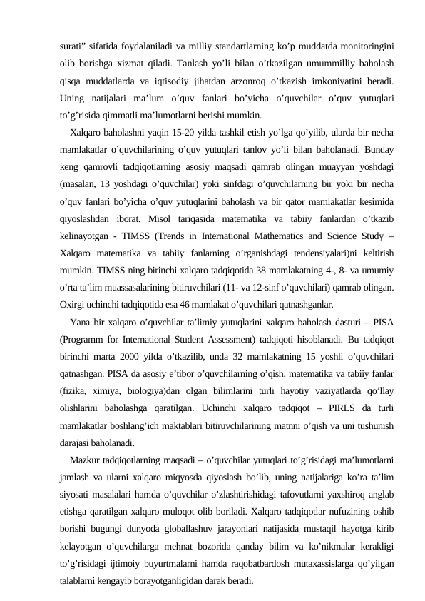 surati” sifatida foydalaniladi va milliy standartlarning ko’p muddatda monitoringini
olib borishga xizmat qiladi. Tanlash yo’li bilan o’tkazilgan umummilliy baholash
qisqa muddatlarda va iqtisodiy jihatdan arzonroq o’tkazish imkoniyatini beradi.
Uning  natijalari  ma’lum  o’quv  fanlari  bo’yicha  o’quvchilar  o’quv  yutuqlari
to’g’risida qimmatli ma’lumotlarni berishi mumkin.
Xalqaro baholashni yaqin 15-20 yilda tashkil etish yo’lga qo’yilib, ularda bir necha
mamlakatlar o’quvchilarining o’quv yutuqlari tanlov yo’li bilan baholanadi. Bunday
keng qamrovli tadqiqotlarning asosiy maqsadi qamrab olingan muayyan yoshdagi
(masalan, 13 yoshdagi o’quvchilar) yoki sinfdagi o’quvchilarning bir yoki bir necha
o’quv fanlari bo’yicha o’quv yutuqlarini baholash va bir qator mamlakatlar kesimida
qiyoslashdan  iborat.  Misol  tariqasida  matematika  va  tabiiy  fanlardan  o’tkazib
kelinayotgan - TIMSS (Trends in International Mathematics and Science Study –
Xalqaro  matematika  va  tabiiy  fanlarning  o’rganishdagi  tendensiyalari)ni  keltirish
mumkin. TIMSS ning birinchi xalqaro tadqiqotida 38 mamlakatning 4-, 8- va umumiy
o’rta ta’lim muassasalarining bitiruvchilari (11- va 12-sinf o’quvchilari) qamrab olingan.
Oxirgi uchinchi tadqiqotida esa 46 mamlakat o’quvchilari qatnashganlar.
Yana bir xalqaro o’quvchilar ta’limiy yutuqlarini xalqaro baholash dasturi – PISA
(Programm for International Student Assessment) tadqiqoti hisoblanadi. Bu tadqiqot
birinchi marta 2000 yilda o’tkazilib, unda 32 mamlakatning 15 yoshli o’quvchilari
qatnashgan. PISA da asosiy e’tibor o’quvchilarning o’qish, matematika va tabiiy fanlar
(fizika,  ximiya,  biologiya)dan  olgan  bilimlarini  turli  hayotiy  vaziyatlarda  qo’llay
olishlarini  baholashga  qaratilgan.  Uchinchi  xalqaro  tadqiqot  –  PIRLS  da  turli
mamlakatlar boshlang’ich maktablari bitiruvchilarining matnni o’qish va uni tushunish
darajasi baholanadi. 
Mazkur tadqiqotlarning maqsadi – o’quvchilar yutuqlari to’g’risidagi ma’lumotlarni
jamlash va ularni xalqaro miqyosda qiyoslash bo’lib, uning natijalariga ko’ra ta’lim
siyosati masalalari hamda o’quvchilar o’zlashtirishidagi tafovutlarni yaxshiroq anglab
etishga qaratilgan xalqaro muloqot olib boriladi. Xalqaro tadqiqotlar nufuzining oshib
borishi bugungi dunyoda globallashuv jarayonlari natijasida mustaqil hayotga kirib
kelayotgan o’quvchilarga mehnat bozorida qanday bilim va ko’nikmalar kerakligi
to’g’risidagi ijtimoiy buyurtmalarni hamda raqobatbardosh mutaxassislarga qo’yilgan
talablarni kengayib borayotganligidan darak beradi. 
