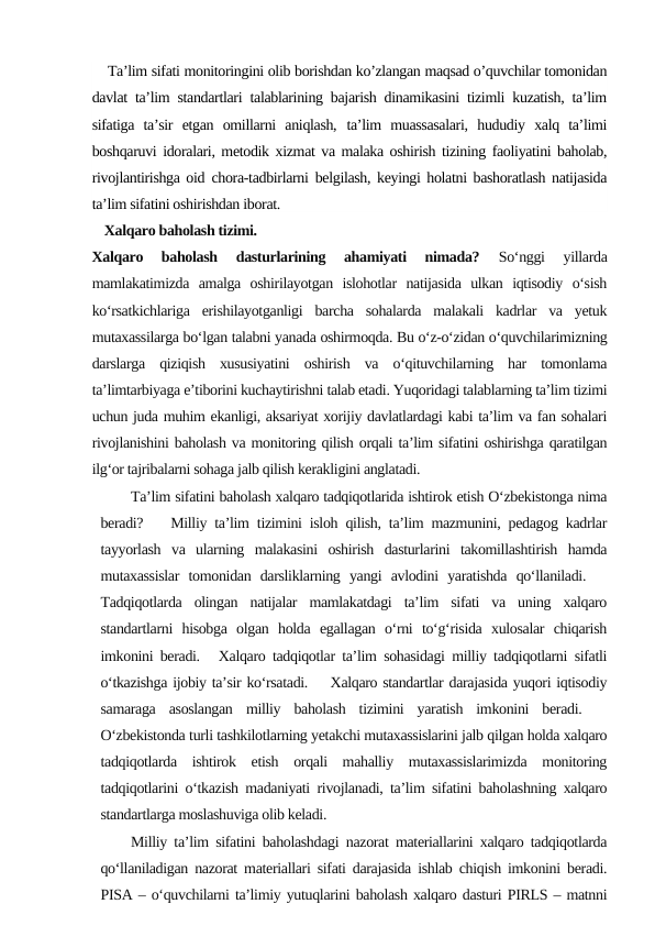 Ta’lim sifati monitoringini olib borishdan ko’zlangan maqsad o’quvchilar tomonidan
davlat ta’lim standartlari talablarining bajarish dinamikasini tizimli kuzatish, ta’lim
sifatiga  ta’sir  etgan  omillarni  aniqlash,  ta’lim  muassasalari,  hududiy  xalq  ta’limi
boshqaruvi idoralari, metodik xizmat va malaka oshirish tizining faoliyatini baholab,
rivojlantirishga oid  chora-tadbirlarni belgilash, keyingi holatni bashoratlash natijasida
ta’lim sifatini oshirishdan iborat.
 Xalqaro baholash tizimi.
Xalqaro  baholash  dasturlarining  ahamiyati  nimada?
 So‘nggi  yillarda
mamlakatimizda  amalga  oshirilayotgan  islohotlar  natijasida  ulkan  iqtisodiy  o‘sish
ko‘rsatkichlariga  erishilayotganligi  barcha  sohalarda  malakali  kadrlar  va  yetuk
mutaxassilarga bo‘lgan talabni yanada oshirmoqda. Bu o‘z-o‘zidan o‘quvchilarimizning
darslarga  qiziqish  xususiyatini  oshirish  va  o‘qituvchilarning  har  tomonlama
ta’limtarbiyaga e’tiborini kuchaytirishni talab etadi. Yuqoridagi talablarning ta’lim tizimi
uchun juda muhim ekanligi, aksariyat xorijiy davlatlardagi kabi ta’lim va fan sohalari
rivojlanishini baholash va monitoring qilish orqali ta’lim sifatini oshirishga qaratilgan
ilg‘or tajribalarni sohaga jalb qilish kerakligini anglatadi.
Ta’lim sifatini baholash xalqaro tadqiqotlarida ishtirok etish O‘zbekistonga nima
beradi?  Milliy ta’lim tizimini isloh qilish, ta’lim mazmunini, pеdagog kadrlar
tayyorlash  va  ularning  malakasini  oshirish  dasturlarini  takomillashtirish  hamda
mutaxassislar  tomonidan  darsliklarning  yangi  avlodini  yaratishda  qo‘llaniladi.  
Tadqiqotlarda  olingan  natijalar  mamlakatdagi  ta’lim  sifati  va  uning  xalqaro
standartlarni  hisobga  olgan  holda  egallagan  o‘rni  to‘g‘risida  xulosalar  chiqarish
imkonini bеradi. Xalqaro tadqiqotlar ta’lim sohasidagi milliy tadqiqotlarni sifatli
o‘tkazishga ijobiy ta’sir ko‘rsatadi.  Xalqaro standartlar darajasida yuqori iqtisodiy
samaraga  asoslangan  milliy  baholash  tizimini  yaratish  imkonini  bеradi.  
O‘zbеkistonda turli tashkilotlarning yеtakchi mutaxassislarini jalb qilgan holda xalqaro
tadqiqotlarda  ishtirok  etish  orqali  mahalliy  mutaxassislarimizda  monitoring
tadqiqotlarini o‘tkazish madaniyati rivojlanadi, ta’lim sifatini baholashning xalqaro
standartlarga moslashuviga olib kеladi.
Milliy ta’lim sifatini baholashdagi nazorat matеriallarini xalqaro tadqiqotlarda
qo‘llaniladigan nazorat matеriallari sifati darajasida ishlab chiqish imkonini bеradi.
PISA – o‘quvchilarni ta’limiy yutuqlarini baholash xalqaro dasturi PIRLS – matnni
