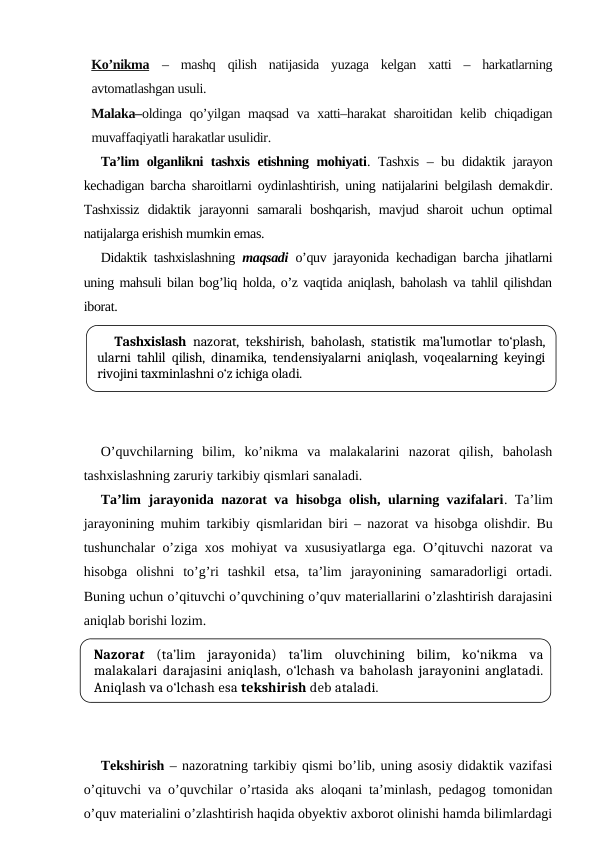Ko’nikma –  mashq  qilish  natijasida  yuzaga  kelgan  xatti  –  harkatlarning
avtomatlashgan usuli.
Malaka–oldinga qo’yilgan maqsad va xatti–harakat  sharoitidan kelib chiqadigan
muvaffaqiyatli harakatlar usulidir.
Ta’lim olganlikni tashxis etishning mohiyati. Tashxis – bu didaktik jarayon
kechadigan barcha sharoitlarni oydinlashtirish, uning natijalarini belgilash demakdir.
Tashxissiz  didaktik  jarayonni  samarali  boshqarish,  mavjud  sharoit  uchun  optimal
natijalarga erishish mumkin emas.
Didaktik tashxislashning  maqsadi  o’quv jarayonida kechadigan barcha jihatlarni
uning mahsuli bilan bog’liq holda, o’z vaqtida aniqlash, baholash va tahlil qilishdan
iborat.
O’quvchilarning  bilim,  ko’nikma  va  malakalarini  nazorat  qilish,  baholash
tashxislashning zaruriy tarkibiy qismlari sanaladi. 
Ta’lim jarayonida nazorat va hisobga olish, ularning vazifalari. Ta’lim
jarayonining muhim tarkibiy qismlaridan biri – nazorat va hisobga olishdir. Bu
tushunchalar o’ziga xos mohiyat va xususiyatlarga ega. O’qituvchi nazorat va
hisobga  olishni  to’g’ri  tashkil  etsa,  ta’lim  jarayonining  samaradorligi  ortadi.
Buning uchun o’qituvchi o’quvchining o’quv materiallarini o’zlashtirish darajasini
aniqlab borishi lozim.
Tekshirish – nazoratning tarkibiy qismi bo’lib, uning asosiy didaktik vazifasi
o’qituvchi va o’quvchilar o’rtasida aks aloqani ta’minlash, pedagog tomonidan
o’quv materialini o’zlashtirish haqida obyektiv axborot olinishi hamda bilimlardagi
Tashxislash nazorat, tekshirish, baholash, statistik ma’lumotlar to‘plash,
ularni tahlil qilish, dinamika, tendensiyalarni aniqlash, voqealarning keyingi
rivojini taxminlashni o‘z ichiga oladi.
Nazorat (ta’lim  jarayonida)  ta’lim  oluvchining  bilim,  ko‘nikma  va
malakalari darajasini aniqlash, o‘lchash va baholash jarayonini anglatadi.
Aniqlash va o‘lchash esa tekshirish deb ataladi. 
