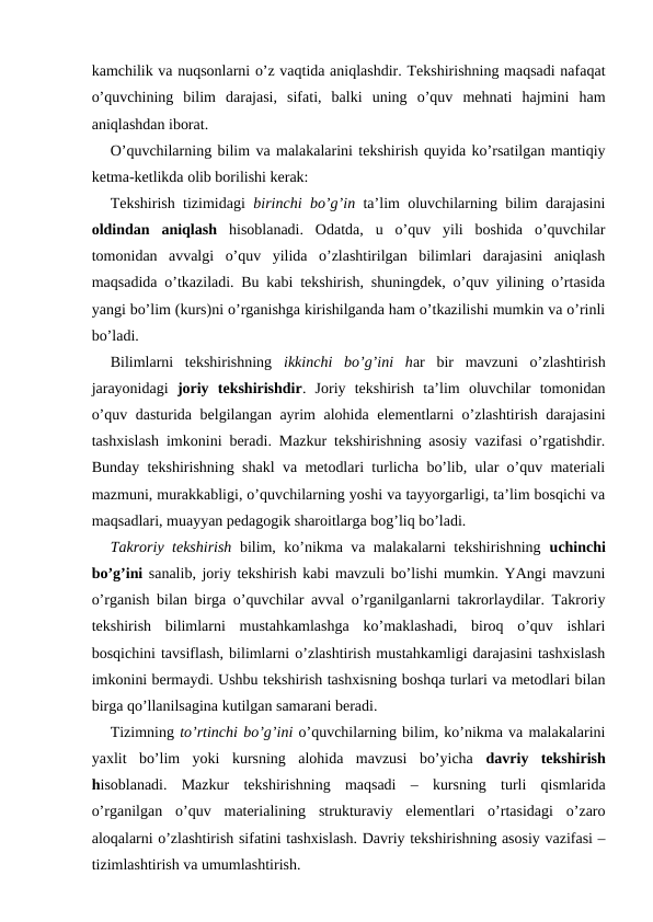 kamchilik va nuqsonlarni o’z vaqtida aniqlashdir. Tekshirishning maqsadi nafaqat
o’quvchining  bilim  darajasi,  sifati,  balki  uning  o’quv  mehnati  hajmini  ham
aniqlashdan iborat.
O’quvchilarning bilim va malakalarini tekshirish quyida ko’rsatilgan mantiqiy
ketma-ketlikda olib borilishi kerak:
Tekshirish tizimidagi  birinchi bo’g’in ta’lim oluvchilarning bilim darajasini
oldindan aniqlash hisoblanadi.  Odatda,  u  o’quv  yili  boshida  o’quvchilar
tomonidan  avvalgi  o’quv  yilida  o’zlashtirilgan  bilimlari  darajasini  aniqlash
maqsadida o’tkaziladi. Bu kabi tekshirish, shuningdek, o’quv yilining o’rtasida
yangi bo’lim (kurs)ni o’rganishga kirishilganda ham o’tkazilishi mumkin va o’rinli
bo’ladi.
Bilimlarni  tekshirishning  ikkinchi  bo’g’ini  har  bir  mavzuni  o’zlashtirish
jarayonidagi  joriy  tekshirishdir.  Joriy  tekshirish  ta’lim  oluvchilar  tomonidan
o’quv dasturida belgilangan ayrim alohida elementlarni o’zlashtirish darajasini
tashxislash imkonini beradi. Mazkur tekshirishning asosiy vazifasi o’rgatishdir.
Bunday tekshirishning shakl va metodlari turlicha bo’lib, ular o’quv materiali
mazmuni, murakkabligi, o’quvchilarning yoshi va tayyorgarligi, ta’lim bosqichi va
maqsadlari, muayyan pedagogik sharoitlarga bog’liq bo’ladi.
Takroriy tekshirish bilim, ko’nikma va malakalarni tekshirishning  uchinchi
bo’g’ini sanalib, joriy tekshirish kabi mavzuli bo’lishi mumkin. YAngi mavzuni
o’rganish bilan birga o’quvchilar avval o’rganilganlarni takrorlaydilar. Takroriy
tekshirish  bilimlarni  mustahkamlashga  ko’maklashadi,  biroq  o’quv  ishlari
bosqichini tavsiflash, bilimlarni o’zlashtirish mustahkamligi darajasini tashxislash
imkonini bermaydi. Ushbu tekshirish tashxisning boshqa turlari va metodlari bilan
birga qo’llanilsagina kutilgan samarani beradi.
Tizimning to’rtinchi bo’g’ini o’quvchilarning bilim, ko’nikma va malakalarini
yaxlit  bo’lim  yoki  kursning  alohida  mavzusi  bo’yicha  davriy  tekshirish
hisoblanadi.  Mazkur  tekshirishning  maqsadi  –  kursning  turli  qismlarida
o’rganilgan  o’quv  materialining  strukturaviy  elementlari  o’rtasidagi  o’zaro
aloqalarni o’zlashtirish sifatini tashxislash. Davriy tekshirishning asosiy vazifasi –
tizimlashtirish va umumlashtirish.
