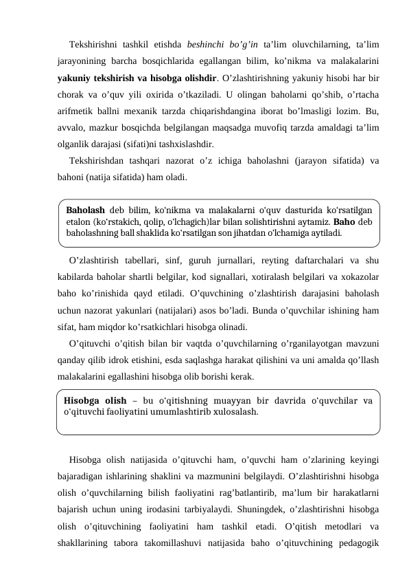 Tekshirishni  tashkil  etishda  beshinchi  bo’g’in ta’lim  oluvchilarning,  ta’lim
jarayonining  barcha  bosqichlarida egallangan  bilim,  ko’nikma  va malakalarini
yakuniy tekshirish va hisobga olishdir. O’zlashtirishning yakuniy hisobi har bir
chorak va o’quv yili oxirida o’tkaziladi. U olingan baholarni qo’shib, o’rtacha
arifmetik ballni mexanik tarzda chiqarishdangina iborat bo’lmasligi lozim. Bu,
avvalo, mazkur bosqichda belgilangan maqsadga muvofiq tarzda amaldagi ta’lim
olganlik darajasi (sifati)ni tashxislashdir.
Tekshirishdan  tashqari  nazorat  o’z  ichiga  baholashni  (jarayon  sifatida)  va
bahoni (natija sifatida) ham oladi. 
O’zlashtirish  tabellari,  sinf,  guruh  jurnallari,  reyting  daftarchalari  va  shu
kabilarda baholar shartli belgilar, kod signallari, xotiralash belgilari va xokazolar
baho  ko’rinishida  qayd  etiladi.  O’quvchining  o’zlashtirish  darajasini  baholash
uchun nazorat yakunlari (natijalari) asos bo’ladi. Bunda o’quvchilar ishining ham
sifat, ham miqdor ko’rsatkichlari hisobga olinadi. 
O’qituvchi o’qitish bilan bir vaqtda o’quvchilarning o’rganilayotgan mavzuni
qanday qilib idrok etishini, esda saqlashga harakat qilishini va uni amalda qo’llash
malakalarini egallashini hisobga olib borishi kerak. 
Hisobga olish natijasida o’qituvchi  ham, o’quvchi  ham  o’zlarining keyingi
bajaradigan ishlarining shaklini va mazmunini belgilaydi. O’zlashtirishni hisobga
olish o’quvchilarning bilish  faoliyatini  rag’batlantirib, ma’lum  bir  harakatlarni
bajarish uchun uning irodasini tarbiyalaydi. Shuningdek, o’zlashtirishni hisobga
olish  o’qituvchining  faoliyatini  ham  tashkil  etadi.  O’qitish  metodlari  va
shakllarining  tabora  takomillashuvi  natijasida  baho  o’qituvchining  pedagogik
Baholash deb bilim, ko‘nikma va malakalarni o‘quv dasturida ko‘rsatilgan
etalon (ko‘rstakich, qolip, o‘lchagich)lar bilan solishtirishni aytamiz. Baho deb
baholashning ball shaklida ko‘rsatilgan son jihatdan o‘lchamiga aytiladi.
Hisobga  olish –  bu  o‘qitishning  muayyan  bir  davrida  o‘quvchilar  va
o‘qituvchi faoliyatini umumlashtirib xulosalash.
