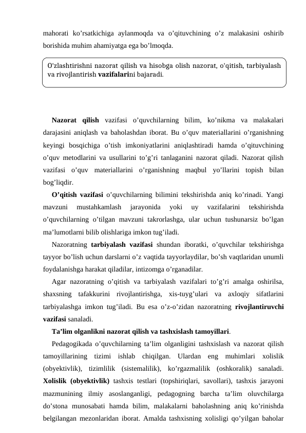 mahorati  ko’rsatkichiga  aylanmoqda  va  o’qituvchining  o’z  malakasini  oshirib
borishida muhim ahamiyatga ega bo’lmoqda.
Nazorat  qilish vazifasi  o’quvchilarning  bilim,  ko’nikma  va  malakalari
darajasini aniqlash va baholashdan iborat. Bu o’quv materiallarini o’rganishning
keyingi  bosqichiga  o’tish  imkoniyatlarini  aniqlashtiradi  hamda  o’qituvchining
o’quv metodlarini va usullarini to’g’ri tanlaganini nazorat qiladi. Nazorat qilish
vazifasi  o’quv  materiallarini  o’rganishning  maqbul  yo’llarini  topish  bilan
bog’liqdir.
O’qitish vazifasi o’quvchilarning bilimini tekshirishda aniq ko’rinadi. Yangi
mavzuni  mustahkamlash  jarayonida  yoki  uy  vazifalarini  tekshirishda
o’quvchilarning o’tilgan mavzuni takrorlashga, ular uchun tushunarsiz bo’lgan
ma’lumotlarni bilib olishlariga imkon tug’iladi. 
Nazoratning  tarbiyalash vazifasi shundan iboratki, o’quvchilar tekshirishga
tayyor bo’lish uchun darslarni o’z vaqtida tayyorlaydilar, bo’sh vaqtlaridan unumli
foydalanishga harakat qiladilar, intizomga o’rganadilar.
Agar nazoratning o’qitish va tarbiyalash vazifalari  to’g’ri  amalga oshirilsa,
shaxsning  tafakkurini  rivojlantirishga,  xis-tuyg’ulari  va  axloqiy  sifatlarini
tarbiyalashga imkon tug’iladi. Bu esa o’z-o’zidan nazoratning  rivojlantiruvchi
vazifasi sanaladi.
Ta’lim olganlikni nazorat qilish va tashxislash tamoyillari.
Pedagogikada o’quvchilarning ta’lim olganligini tashxislash va nazorat qilish
tamoyillarining  tizimi  ishlab  chiqilgan.  Ulardan  eng  muhimlari xolislik
(obyektivlik),  tizimlilik  (sistemalilik),  ko’rgazmalilik  (oshkoralik)  sanaladi.
Xolislik (obyektivlik) tashxis testlari (topshiriqlari, savollari), tashxis jarayoni
mazmunining  ilmiy  asoslanganligi,  pedagogning  barcha  ta’lim  oluvchilarga
do’stona  munosabati  hamda  bilim,  malakalarni  baholashning  aniq  ko’rinishda
belgilangan mezonlaridan iborat. Amalda tashxisning xolisligi qo’yilgan baholar
O‘zlashtirishni nazorat qilish va hisobga olish nazorat, o‘qitish, tarbiyalash
va rivojlantirish vazifalarini bajaradi.
