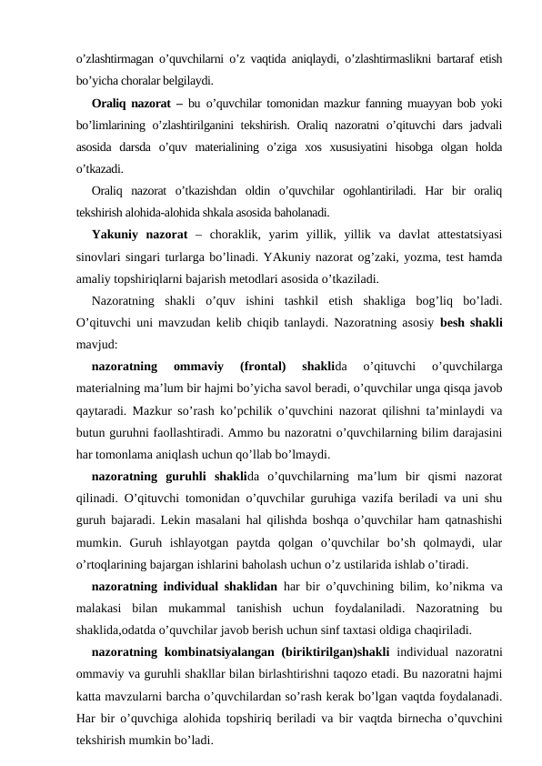 o’zlashtirmagan o’quvchilarni o’z vaqtida aniqlaydi, o’zlashtirmaslikni bartaraf etish
bo’yicha choralar belgilaydi.
Oraliq nazorat –  bu o’quvchilar tomonidan mazkur fanning muayyan bob yoki
bo’limlarining o’zlashtirilganini tekshirish. Oraliq nazoratni o’qituvchi dars jadvali
asosida  darsda  o’quv  materialining  o’ziga  xos  xususiyatini  hisobga  olgan  holda
o’tkazadi. 
Oraliq  nazorat  o’tkazishdan  oldin  o’quvchilar  ogohlantiriladi.  Har  bir  oraliq
tekshirish alohida-alohida shkala asosida baholanadi.
Yakuniy  nazorat –  choraklik,  yarim  yillik,  yillik  va  davlat  attestatsiyasi
sinovlari singari turlarga bo’linadi. YAkuniy nazorat og’zaki, yozma, test hamda
amaliy topshiriqlarni bajarish metodlari asosida o’tkaziladi.
Nazoratning  shakli  o’quv  ishini  tashkil  etish  shakliga  bog’liq  bo’ladi.
O’qituvchi uni mavzudan kelib chiqib tanlaydi. Nazoratning asosiy  besh shakli
mavjud: 
nazoratning  ommaviy  (frontal)  shaklida  o’qituvchi  o’quvchilarga
materialning ma’lum bir hajmi bo’yicha savol beradi, o’quvchilar unga qisqa javob
qaytaradi. Mazkur so’rash ko’pchilik o’quvchini nazorat qilishni ta’minlaydi va
butun guruhni faollashtiradi. Ammo bu nazoratni o’quvchilarning bilim darajasini
har tomonlama aniqlash uchun qo’llab bo’lmaydi.
nazoratning  guruhli  shaklida  o’quvchilarning  ma’lum  bir  qismi  nazorat
qilinadi. O’qituvchi tomonidan o’quvchilar guruhiga vazifa beriladi va uni shu
guruh bajaradi. Lekin masalani hal qilishda boshqa o’quvchilar ham qatnashishi
mumkin.  Guruh  ishlayotgan  paytda  qolgan  o’quvchilar  bo’sh  qolmaydi,  ular
o’rtoqlarining bajargan ishlarini baholash uchun o’z ustilarida ishlab o’tiradi.
nazoratning individual shaklidan har bir o’quvchining bilim, ko’nikma va
malakasi  bilan  mukammal  tanishish  uchun  foydalaniladi.  Nazoratning  bu
shaklida,odatda o’quvchilar javob berish uchun sinf taxtasi oldiga chaqiriladi. 
nazoratning kombinatsiyalangan (biriktirilgan)shakli individual  nazoratni
ommaviy va guruhli shakllar bilan birlashtirishni taqozo etadi. Bu nazoratni hajmi
katta mavzularni barcha o’quvchilardan so’rash kerak bo’lgan vaqtda foydalanadi.
Har bir o’quvchiga alohida topshiriq beriladi va bir vaqtda birnecha o’quvchini
tekshirish mumkin bo’ladi.
