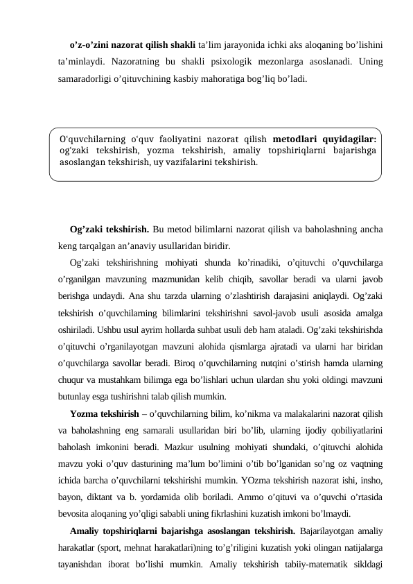 o’z-o’zini nazorat qilish shakli ta’lim jarayonida ichki aks aloqaning bo’lishini
ta’minlaydi.  Nazoratning  bu  shakli  psixologik  mezonlarga  asoslanadi.  Uning
samaradorligi o’qituvchining kasbiy mahoratiga bog’liq bo’ladi.
Og’zaki tekshirish. Bu metod bilimlarni nazorat qilish va baholashning ancha
keng tarqalgan an’anaviy usullaridan biridir.
Og’zaki  tekshirishning  mohiyati  shunda  ko’rinadiki,  o’qituvchi  o’quvchilarga
o’rganilgan mavzuning mazmunidan kelib chiqib, savollar beradi va ularni javob
berishga undaydi. Ana shu tarzda ularning o’zlashtirish darajasini aniqlaydi. Og’zaki
tekshirish o’quvchilarning bilimlarini tekshirishni savol-javob usuli asosida amalga
oshiriladi. Ushbu usul ayrim hollarda suhbat usuli deb ham ataladi. Og’zaki tekshirishda
o’qituvchi o’rganilayotgan mavzuni alohida qismlarga ajratadi va ularni har biridan
o’quvchilarga savollar beradi. Biroq o’quvchilarning nutqini o’stirish hamda ularning
chuqur va mustahkam bilimga ega bo’lishlari uchun ulardan shu yoki oldingi mavzuni
butunlay esga tushirishni talab qilish mumkin. 
Yozma tekshirish – o’quvchilarning bilim, ko’nikma va malakalarini nazorat qilish
va baholashning eng samarali usullaridan biri bo’lib, ularning ijodiy qobiliyatlarini
baholash imkonini beradi. Mazkur usulning mohiyati shundaki, o’qituvchi alohida
mavzu yoki o’quv dasturining ma’lum bo’limini o’tib bo’lganidan so’ng oz vaqtning
ichida barcha o’quvchilarni tekshirishi mumkin. YOzma tekshirish nazorat ishi, insho,
bayon, diktant va b. yordamida olib boriladi. Ammo o’qituvi va o’quvchi o’rtasida
bevosita aloqaning yo’qligi sababli uning fikrlashini kuzatish imkoni bo’lmaydi.
Amaliy topshiriqlarni bajarishga asoslangan tekshirish. Bajarilayotgan amaliy
harakatlar (sport, mehnat harakatlari)ning to’g’riligini kuzatish yoki olingan natijalarga
tayanishdan  iborat  bo’lishi  mumkin.  Amaliy  tekshirish  tabiiy-matematik  sikldagi
O‘quvchilarning  o‘quv  faoliyatini  nazorat  qilish metodlari  quyidagilar:
og‘zaki  tekshirish,  yozma  tekshirish,  amaliy  topshiriqlarni  bajarishga
asoslangan tekshirish, uy vazifalarini tekshirish. 
