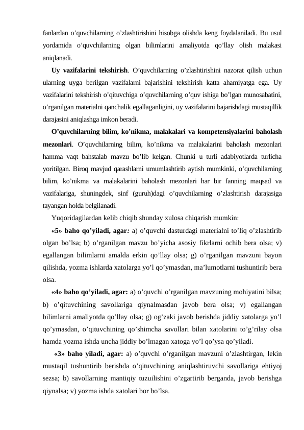 fanlardan o’quvchilarning o’zlashtirishini hisobga olishda keng foydalaniladi. Bu usul
yordamida  o’quvchilarning  olgan  bilimlarini  amaliyotda  qo’llay  olish  malakasi
aniqlanadi.
Uy vazifalarini tekshirish. O’quvchilarning o’zlashtirishini nazorat qilish uchun
ularning uyga berilgan vazifalarni bajarishini tekshirish katta ahamiyatga ega. Uy
vazifalarini tekshirish o’qituvchiga o’quvchilarning o’quv ishiga bo’lgan munosabatini,
o’rganilgan materialni qanchalik egallaganligini, uy vazifalarini bajarishdagi mustaqillik
darajasini aniqlashga imkon beradi.
O’quvchilarning bilim, ko’nikma, malakalari va kompetensiyalarini baholash
mezonlari.  O’quvchilarning  bilim,  ko’nikma  va  malakalarini  baholash  mezonlari
hamma vaqt bahstalab mavzu bo’lib kelgan. Chunki u turli adabiyotlarda turlicha
yoritilgan. Biroq mavjud qarashlarni umumlashtirib aytish mumkinki, o’quvchilarning
bilim,  ko’nikma  va  malakalarini  baholash  mezonlari  har  bir  fanning  maqsad  va
vazifalariga,  shuningdek,  sinf  (guruh)dagi  o’quvchilarning  o’zlashtirish  darajasiga
tayangan holda belgilanadi. 
Yuqoridagilardan kelib chiqib shunday xulosa chiqarish mumkin:
«5» baho qo’yiladi, agar: a) o’quvchi dasturdagi materialni to’liq o’zlashtirib
olgan bo’lsa; b) o’rganilgan mavzu bo’yicha asosiy fikrlarni ochib bera olsa; v)
egallangan bilimlarni amalda erkin qo’llay olsa; g) o’rganilgan mavzuni bayon
qilishda, yozma ishlarda xatolarga yo’l qo’ymasdan, ma’lumotlarni tushuntirib bera
olsa.
«4» baho qo’yiladi, agar: a) o’quvchi o’rganilgan mavzuning mohiyatini bilsa;
b)  o’qituvchining  savollariga  qiynalmasdan  javob  bera  olsa;  v)  egallangan
bilimlarni amaliyotda qo’llay olsa; g) og’zaki javob berishda jiddiy xatolarga yo’l
qo’ymasdan, o’qituvchining qo’shimcha savollari bilan xatolarini to’g’rilay olsa
hamda yozma ishda uncha jiddiy bo’lmagan xatoga yo’l qo’ysa qo’yiladi.
 «3» baho yiladi, agar: a) o’quvchi o’rganilgan mavzuni o’zlashtirgan, lekin
mustaqil tushuntirib berishda o’qituvchining aniqlashtiruvchi savollariga ehtiyoj
sezsa; b) savollarning mantiqiy tuzuilishini o’zgartirib berganda, javob berishga
qiynalsa; v) yozma ishda xatolari bor bo’lsa.
