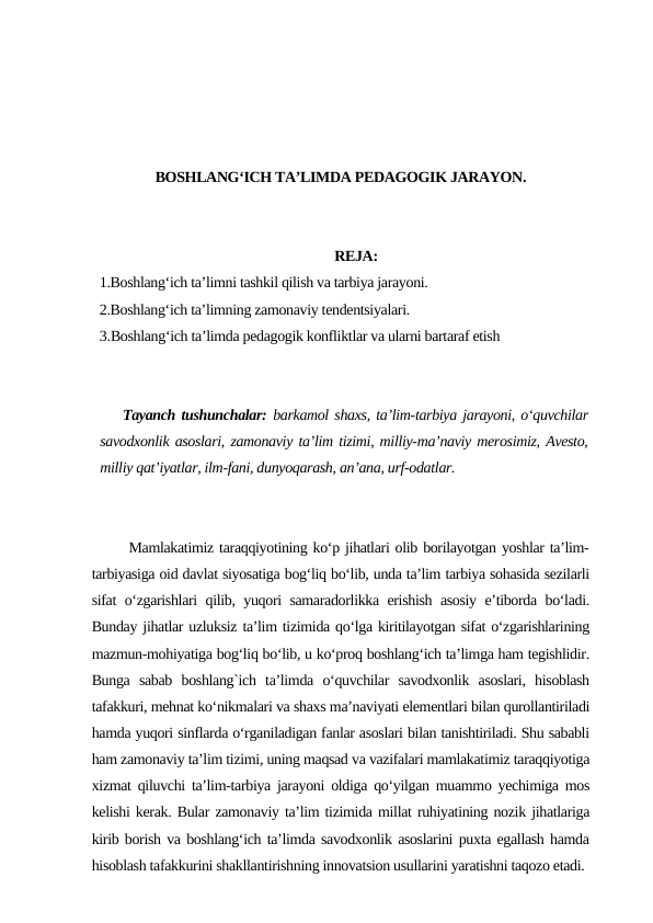 BOSHLANG‘ICH TA’LIMDA PEDAGOGIK JARAYON.
REJA:
1.Boshlang‘ich ta’limni tashkil qilish va tarbiya jarayoni.
2.Boshlang‘ich ta’limning zamonaviy tendentsiyalari.
3.Boshlang‘ich ta’limda pedagogik konfliktlar va ularni bartaraf etish
Tayanch tushunchalar: barkamol shaxs, ta’lim-tarbiya jarayoni, o‘quvchilar
savodxonlik asoslari, zamonaviy ta’lim tizimi, milliy-ma’naviy merosimiz, Avesto,
milliy qat’iyatlar, ilm-fani, dunyoqarash, an’ana, urf-odatlar.
        Mamlakatimiz taraqqiyotining ko‘p jihatlari olib borilayotgan yoshlar ta’lim-
tarbiyasiga oid davlat siyosatiga bog‘liq bo‘lib, unda ta’lim tarbiya sohasida sezilarli
sifat o‘zgarishlari qilib, yuqori samaradorlikka erishish asosiy e’tiborda bo‘ladi.
Bunday jihatlar uzluksiz ta’lim tizimida qo‘lga kiritilayotgan sifat o‘zgarishlarining
mazmun-mohiyatiga bog‘liq bo‘lib, u ko‘proq boshlang‘ich ta’limga ham tegishlidir.
Bunga  sabab  boshlang`ich  ta’limda  o‘quvchilar  savodxonlik  asoslari,  hisoblash
tafakkuri, mehnat ko‘nikmalari va shaxs ma’naviyati elementlari bilan qurollantiriladi
hamda yuqori sinflarda o‘rganiladigan fanlar asoslari bilan tanishtiriladi. Shu sababli
ham zamonaviy ta’lim tizimi, uning maqsad va vazifalari mamlakatimiz taraqqiyotiga
xizmat qiluvchi ta’lim-tarbiya jarayoni oldiga qo‘yilgan muammo yechimiga mos
kelishi kerak. Bular zamonaviy ta’lim tizimida millat ruhiyatining nozik jihatlariga
kirib borish va boshlang‘ich ta’limda savodxonlik asoslarini puxta egallash hamda
hisoblash tafakkurini shakllantirishning innovatsion usullarini yaratishni taqozo etadi. 
