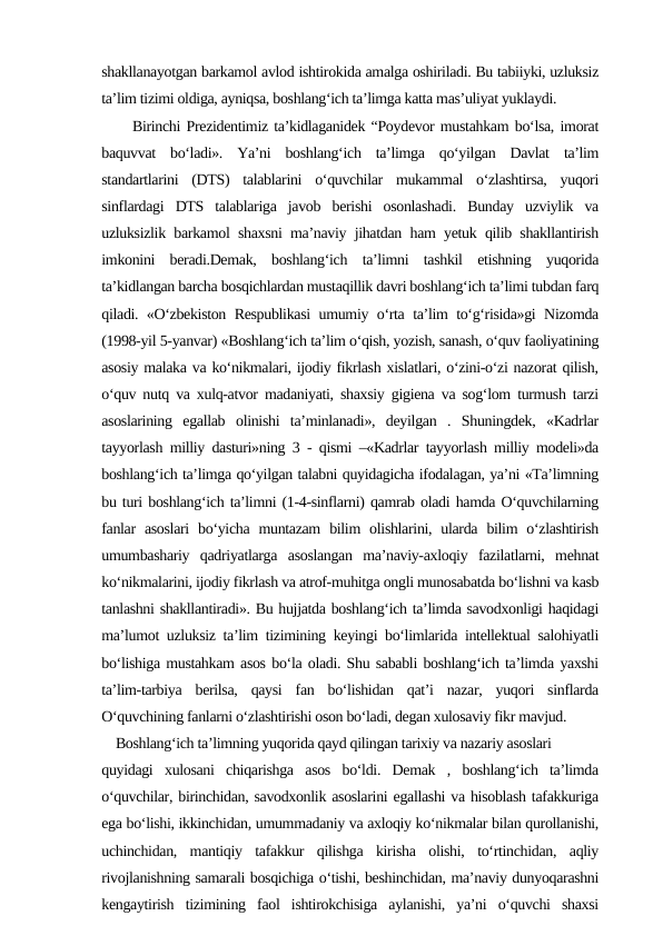 shakllanayotgan barkamol avlod ishtirokida amalga oshiriladi. Bu tabiiyki, uzluksiz
ta’lim tizimi oldiga, ayniqsa, boshlang‘ich ta’limga katta mas’uliyat yuklaydi. 
     Birinchi Prezidentimiz ta’kidlaganidek “Poydevor mustahkam bo‘lsa, imorat
baquvvat  bo‘ladi».  Ya’ni  boshlang‘ich  ta’limga  qo‘yilgan  Davlat  ta’lim
standartlarini  (DTS)  talablarini  o‘quvchilar  mukammal  o‘zlashtirsa,  yuqori
sinflardagi  DTS  talablariga  javob  berishi  osonlashadi.  Bunday  uzviylik  va
uzluksizlik barkamol shaxsni ma’naviy jihatdan ham yetuk qilib shakllantirish
imkonini  beradi.Demak,  boshlang‘ich  ta’limni  tashkil  etishning  yuqorida
ta’kidlangan barcha bosqichlardan mustaqillik davri boshlang‘ich ta’limi tubdan farq
qiladi. «O‘zbekiston Respublikasi  umumiy o‘rta ta’lim to‘g‘risida»gi Nizomda
(1998-yil 5-yanvar) «Boshlang‘ich ta’lim o‘qish, yozish, sanash, o‘quv faoliyatining
asosiy malaka va ko‘nikmalari, ijodiy fikrlash xislatlari, o‘zini-o‘zi nazorat qilish,
o‘quv nutq va xulq-atvor madaniyati, shaxsiy gigiena va sog‘lom turmush tarzi
asoslarining  egallab  olinishi  ta’minlanadi»,  deyilgan  .  Shuningdek,  «Kadrlar
tayyorlash milliy dasturi»ning 3 - qismi –«Kadrlar tayyorlash milliy modeli»da
boshlang‘ich ta’limga qo‘yilgan talabni quyidagicha ifodalagan, ya’ni «Ta’limning
bu turi boshlang‘ich ta’limni (1-4-sinflarni) qamrab oladi hamda O‘quvchilarning
fanlar  asoslari  bo‘yicha  muntazam  bilim  olishlarini, ularda  bilim  o‘zlashtirish
umumbashariy  qadriyatlarga  asoslangan  ma’naviy-axloqiy  fazilatlarni,  mehnat
ko‘nikmalarini, ijodiy fikrlash va atrof-muhitga ongli munosabatda bo‘lishni va kasb
tanlashni shakllantiradi». Bu hujjatda boshlang‘ich ta’limda savodxonligi haqidagi
ma’lumot uzluksiz ta’lim tizimining keyingi bo‘limlarida intellektual salohiyatli
bo‘lishiga mustahkam asos bo‘la oladi. Shu sababli boshlang‘ich ta’limda yaxshi
ta’lim-tarbiya  berilsa,  qaysi  fan  bo‘lishidan  qat’i  nazar,  yuqori  sinflarda
O‘quvchining fanlarni o‘zlashtirishi oson bo‘ladi, degan xulosaviy fikr mavjud. 
    Boshlang‘ich ta’limning yuqorida qayd qilingan tarixiy va nazariy asoslari 
quyidagi  xulosani  chiqarishga  asos  bo‘ldi.  Demak  ,  boshlang‘ich  ta’limda
o‘quvchilar, birinchidan, savodxonlik asoslarini egallashi va hisoblash tafakkuriga
ega bo‘lishi, ikkinchidan, umummadaniy va axloqiy ko‘nikmalar bilan qurollanishi,
uchinchidan,  mantiqiy  tafakkur  qilishga  kirisha  olishi,  to‘rtinchidan,  aqliy
rivojlanishning samarali bosqichiga o‘tishi, beshinchidan, ma’naviy dunyoqarashni
kengaytirish  tizimining  faol  ishtirokchisiga  aylanishi,  ya’ni  o‘quvchi  shaxsi
