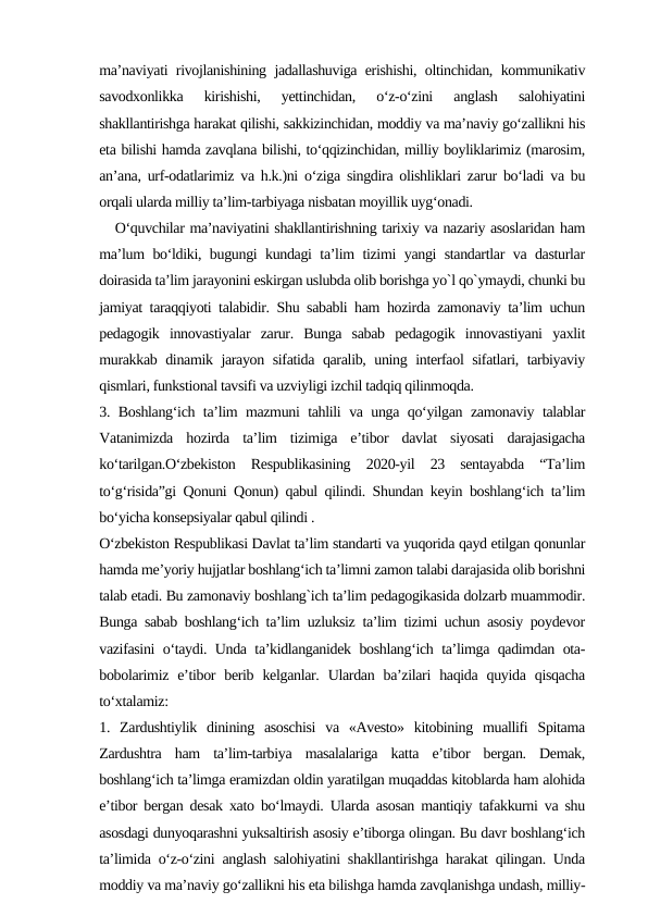 ma’naviyati rivojlanishining jadallashuviga erishishi, oltinchidan, kommunikativ
savodxonlikka  kirishishi,  yettinchidan,  o‘z-o‘zini  anglash  salohiyatini
shakllantirishga harakat qilishi, sakkizinchidan, moddiy va ma’naviy go‘zallikni his
eta bilishi hamda zavqlana bilishi, to‘qqizinchidan, milliy boyliklarimiz (marosim,
an’ana, urf-odatlarimiz va h.k.)ni o‘ziga singdira olishliklari zarur bo‘ladi va bu
orqali ularda milliy ta’lim-tarbiyaga nisbatan moyillik uyg‘onadi. 
   O‘quvchilar ma’naviyatini shakllantirishning tarixiy va nazariy asoslaridan ham
ma’lum bo‘ldiki, bugungi kundagi ta’lim tizimi yangi standartlar va dasturlar
doirasida ta’lim jarayonini eskirgan uslubda olib borishga yo`l qo`ymaydi, chunki bu
jamiyat taraqqiyoti talabidir. Shu sababli ham hozirda zamonaviy ta’lim uchun
pedagogik  innovastiyalar  zarur.  Bunga  sabab  pedagogik  innovastiyani  yaxlit
murakkab dinamik jarayon sifatida qaralib, uning interfaol sifatlari, tarbiyaviy
qismlari, funkstional tavsifi va uzviyligi izchil tadqiq qilinmoqda. 
3. Boshlang‘ich ta’lim mazmuni tahlili va unga qo‘yilgan zamonaviy talablar
Vatanimizda  hozirda  ta’lim  tizimiga  e’tibor  davlat  siyosati  darajasigacha
ko‘tarilgan.O‘zbekiston  Respublikasining  2020-yil  23  sentayabda  “Ta’lim
to‘g‘risida”gi Qonuni Qonun) qabul qilindi. Shundan keyin boshlang‘ich ta’lim
bo‘yicha konsepsiyalar qabul qilindi . 
O‘zbekiston Respublikasi Davlat ta’lim standarti va yuqorida qayd etilgan qonunlar
hamda me’yoriy hujjatlar boshlang‘ich ta’limni zamon talabi darajasida olib borishni
talab etadi. Bu zamonaviy boshlang`ich ta’lim pedagogikasida dolzarb muammodir.
Bunga sabab boshlang‘ich ta’lim uzluksiz ta’lim tizimi uchun asosiy poydevor
vazifasini o‘taydi. Unda ta’kidlanganidek boshlang‘ich ta’limga qadimdan ota-
bobolarimiz  e’tibor  berib  kelganlar.  Ulardan  ba’zilari  haqida  quyida qisqacha
to‘xtalamiz: 
1.  Zardushtiylik  dinining  asoschisi  va  «Avesto»  kitobining  muallifi  Spitama
Zardushtra  ham  ta’lim-tarbiya  masalalariga  katta  e’tibor  bergan.  Demak,
boshlang‘ich ta’limga eramizdan oldin yaratilgan muqaddas kitoblarda ham alohida
e’tibor bergan desak xato bo‘lmaydi. Ularda asosan mantiqiy tafakkurni va shu
asosdagi dunyoqarashni yuksaltirish asosiy e’tiborga olingan. Bu davr boshlang‘ich
ta’limida o‘z-o‘zini anglash salohiyatini shakllantirishga harakat qilingan. Unda
moddiy va ma’naviy go‘zallikni his eta bilishga hamda zavqlanishga undash, milliy-
