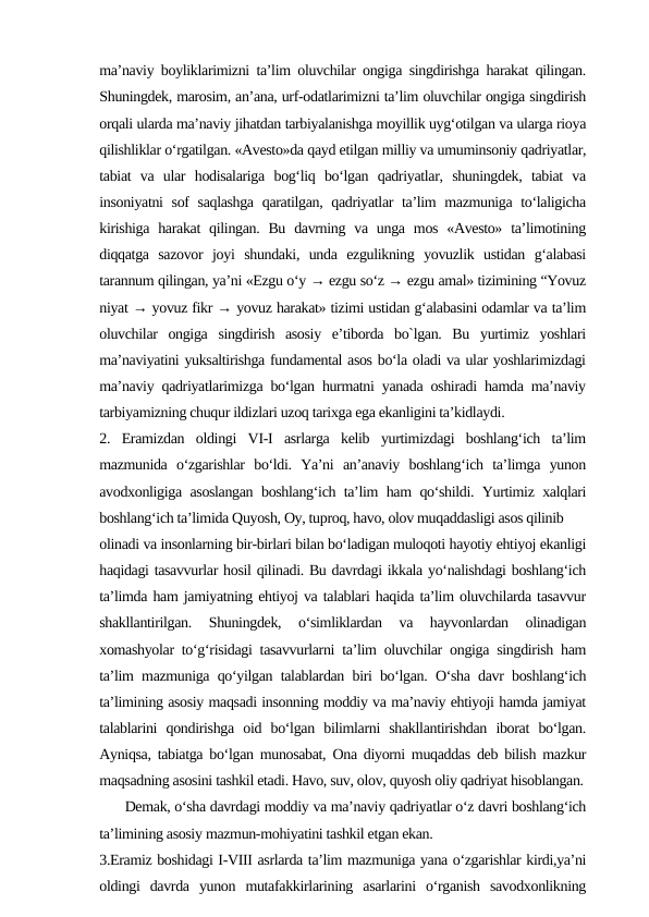ma’naviy boyliklarimizni ta’lim oluvchilar ongiga singdirishga harakat qilingan.
Shuningdek, marosim, an’ana, urf-odatlarimizni ta’lim oluvchilar ongiga singdirish
orqali ularda ma’naviy jihatdan tarbiyalanishga moyillik uyg‘otilgan va ularga rioya
qilishliklar o‘rgatilgan. «Avesto»da qayd etilgan milliy va umuminsoniy qadriyatlar,
tabiat  va  ular  hodisalariga  bog‘liq  bo‘lgan  qadriyatlar,  shuningdek,  tabiat  va
insoniyatni  sof  saqlashga  qaratilgan, qadriyatlar ta’lim mazmuniga to‘laligicha
kirishiga  harakat  qilingan. Bu  davrning va  unga  mos  «Avesto»  ta’limotining
diqqatga  sazovor  joyi  shundaki,  unda  ezgulikning  yovuzlik  ustidan  g‘alabasi
tarannum qilingan, ya’ni «Ezgu o‘y → ezgu so‘z → ezgu amal» tizimining “Yovuz
niyat → yovuz fikr → yovuz harakat» tizimi ustidan g‘alabasini odamlar va ta’lim
oluvchilar  ongiga  singdirish  asosiy  e’tiborda  bo`lgan.  Bu  yurtimiz  yoshlari
ma’naviyatini yuksaltirishga fundamental asos bo‘la oladi va ular yoshlarimizdagi
ma’naviy qadriyatlarimizga bo‘lgan hurmatni yanada oshiradi hamda ma’naviy
tarbiyamizning chuqur ildizlari uzoq tarixga ega ekanligini ta’kidlaydi. 
2.  Eramizdan  oldingi  VI-I  asrlarga  kelib  yurtimizdagi  boshlang‘ich  ta’lim
mazmunida  o‘zgarishlar  bo‘ldi.  Ya’ni  an’anaviy  boshlang‘ich  ta’limga  yunon
avodxonligiga asoslangan boshlang‘ich ta’lim ham qo‘shildi. Yurtimiz xalqlari
boshlang‘ich ta’limida Quyosh, Oy, tuproq, havo, olov muqaddasligi asos qilinib 
olinadi va insonlarning bir-birlari bilan bo‘ladigan muloqoti hayotiy ehtiyoj ekanligi
haqidagi tasavvurlar hosil qilinadi. Bu davrdagi ikkala yo‘nalishdagi boshlang‘ich
ta’limda ham jamiyatning ehtiyoj va talablari haqida ta’lim oluvchilarda tasavvur
shakllantirilgan.  Shuningdek,  o‘simliklardan  va  hayvonlardan  olinadigan
xomashyolar to‘g‘risidagi tasavvurlarni ta’lim oluvchilar ongiga singdirish ham
ta’lim mazmuniga qo‘yilgan talablardan biri bo‘lgan. O‘sha davr boshlang‘ich
ta’limining asosiy maqsadi insonning moddiy va ma’naviy ehtiyoji hamda jamiyat
talablarini  qondirishga  oid  bo‘lgan  bilimlarni  shakllantirishdan  iborat  bo‘lgan.
Ayniqsa, tabiatga bo‘lgan munosabat, Ona diyorni muqaddas deb bilish mazkur
maqsadning asosini tashkil etadi. Havo, suv, olov, quyosh oliy qadriyat hisoblangan.
      Demak, o‘sha davrdagi moddiy va ma’naviy qadriyatlar o‘z davri boshlang‘ich
ta’limining asosiy mazmun-mohiyatini tashkil etgan ekan. 
3.Eramiz boshidagi I-VIII asrlarda ta’lim mazmuniga yana o‘zgarishlar kirdi,ya’ni
oldingi  davrda  yunon  mutafakkirlarining  asarlarini  o‘rganish  savodxonlikning
