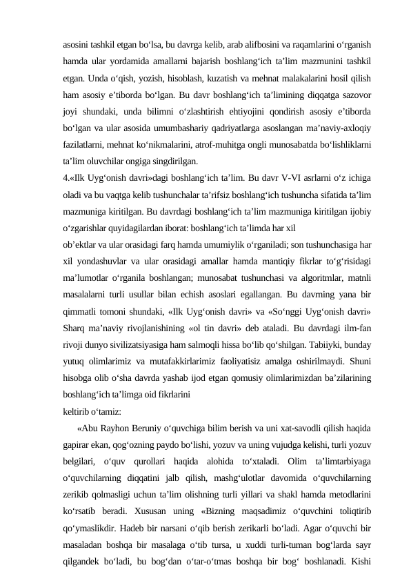 asosini tashkil etgan bo‘lsa, bu davrga kelib, arab alifbosini va raqamlarini o‘rganish
hamda ular yordamida amallarni bajarish boshlang‘ich ta’lim mazmunini tashkil
etgan. Unda o‘qish, yozish, hisoblash, kuzatish va mehnat malakalarini hosil qilish
ham asosiy e’tiborda bo‘lgan. Bu davr boshlang‘ich ta’limining diqqatga sazovor
joyi  shundaki,  unda  bilimni  o‘zlashtirish  ehtiyojini  qondirish  asosiy  e’tiborda
bo‘lgan va ular asosida umumbashariy qadriyatlarga asoslangan ma’naviy-axloqiy
fazilatlarni, mehnat ko‘nikmalarini, atrof-muhitga ongli munosabatda bo‘lishliklarni
ta’lim oluvchilar ongiga singdirilgan. 
4.«Ilk Uyg‘onish davri»dagi boshlang‘ich ta’lim. Bu davr V-VI asrlarni o‘z ichiga
oladi va bu vaqtga kelib tushunchalar ta’rifsiz boshlang‘ich tushuncha sifatida ta’lim
mazmuniga kiritilgan. Bu davrdagi boshlang‘ich ta’lim mazmuniga kiritilgan ijobiy
o‘zgarishlar quyidagilardan iborat: boshlang‘ich ta’limda har xil 
ob’ektlar va ular orasidagi farq hamda umumiylik o‘rganiladi; son tushunchasiga har
xil yondashuvlar va ular orasidagi amallar hamda mantiqiy fikrlar to‘g‘risidagi
ma’lumotlar o‘rganila boshlangan; munosabat tushunchasi va algoritmlar, matnli
masalalarni turli usullar bilan echish asoslari egallangan. Bu davrning yana bir
qimmatli tomoni shundaki, «Ilk Uyg‘onish davri» va «So‘nggi Uyg‘onish davri»
Sharq ma’naviy rivojlanishining «ol tin davri» deb ataladi. Bu davrdagi ilm-fan
rivoji dunyo sivilizatsiyasiga ham salmoqli hissa bo‘lib qo‘shilgan. Tabiiyki, bunday
yutuq olimlarimiz va mutafakkirlarimiz faoliyatisiz amalga oshirilmaydi. Shuni
hisobga olib o‘sha davrda yashab ijod etgan qomusiy olimlarimizdan ba’zilarining
boshlang‘ich ta’limga oid fikrlarini 
keltirib o‘tamiz: 
     «Abu Rayhon Beruniy o‘quvchiga bilim berish va uni xat-savodli qilish haqida
gapirar ekan, qog‘ozning paydo bo‘lishi, yozuv va uning vujudga kelishi, turli yozuv
belgilari,  o‘quv  qurollari  haqida  alohida  to‘xtaladi.  Olim  ta’limtarbiyaga
o‘quvchilarning  diqqatini  jalb  qilish,  mashg‘ulotlar  davomida  o‘quvchilarning
zerikib qolmasligi uchun ta’lim olishning turli yillari va shakl hamda metodlarini
ko‘rsatib  beradi.  Xususan  uning  «Bizning  maqsadimiz  o‘quvchini  toliqtirib
qo‘ymaslikdir. Hadeb bir narsani o‘qib berish zerikarli bo‘ladi. Agar o‘quvchi bir
masaladan boshqa bir masalaga o‘tib tursa, u xuddi turli-tuman bog‘larda sayr
qilgandek bo‘ladi, bu bog‘dan o‘tar-o‘tmas boshqa bir bog‘ boshlanadi. Kishi
