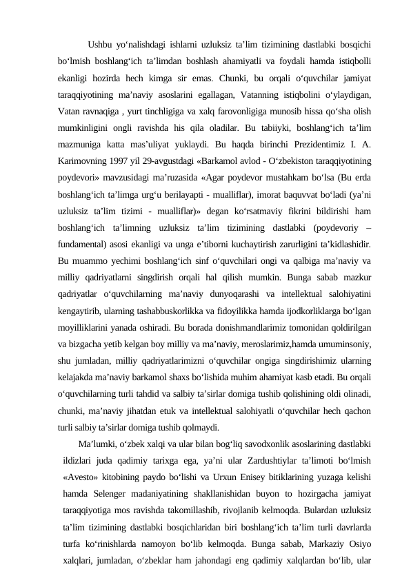        Ushbu yo‘nalishdagi ishlarni uzluksiz ta’lim tizimining dastlabki bosqichi
bo‘lmish boshlang‘ich ta’limdan boshlash ahamiyatli va foydali hamda istiqbolli
ekanligi  hozirda  hech  kimga  sir  emas.  Chunki,  bu  orqali  o‘quvchilar  jamiyat
taraqqiyotining ma’naviy asoslarini egallagan, Vatanning istiqbolini o‘ylaydigan,
Vatan ravnaqiga , yurt tinchligiga va xalq farovonligiga munosib hissa qo‘sha olish
mumkinligini  ongli  ravishda  his  qila  oladilar.  Bu  tabiiyki,  boshlang‘ich  ta’lim
mazmuniga  katta  mas’uliyat  yuklaydi.  Bu  haqda  birinchi  Prezidentimiz  I.  A.
Karimovning 1997 yil 29-avgustdagi «Barkamol avlod - O‘zbekiston taraqqiyotining
poydevori» mavzusidagi ma’ruzasida «Agar poydevor mustahkam bo‘lsa (Bu erda
boshlang‘ich ta’limga urg‘u berilayapti - mualliflar), imorat baquvvat bo‘ladi (ya’ni
uzluksiz  ta’lim  tizimi  -  mualliflar)»  degan  ko‘rsatmaviy  fikrini  bildirishi  ham
boshlang‘ich  ta’limning  uzluksiz  ta’lim  tizimining  dastlabki  (poydevoriy  –
fundamental) asosi ekanligi va unga e’tiborni kuchaytirish zarurligini ta’kidlashidir.
Bu muammo yechimi boshlang‘ich sinf o‘quvchilari ongi va qalbiga ma’naviy va
milliy  qadriyatlarni  singdirish  orqali  hal  qilish  mumkin.  Bunga  sabab  mazkur
qadriyatlar  o‘quvchilarning  ma’naviy  dunyoqarashi  va  intellektual  salohiyatini
kengaytirib, ularning tashabbuskorlikka va fidoyilikka hamda ijodkorliklarga bo‘lgan
moyilliklarini yanada oshiradi. Bu borada donishmandlarimiz tomonidan qoldirilgan
va bizgacha yetib kelgan boy milliy va ma’naviy, meroslarimiz,hamda umuminsoniy,
shu jumladan, milliy qadriyatlarimizni o‘quvchilar ongiga singdirishimiz ularning
kelajakda ma’naviy barkamol shaxs bo‘lishida muhim ahamiyat kasb etadi. Bu orqali
o‘quvchilarning turli tahdid va salbiy ta’sirlar domiga tushib qolishining oldi olinadi,
chunki, ma’naviy jihatdan etuk va intellektual salohiyatli o‘quvchilar hech qachon
turli salbiy ta’sirlar domiga tushib qolmaydi. 
      Ma’lumki, o‘zbek xalqi va ular bilan bog‘liq savodxonlik asoslarining dastlabki
ildizlari  juda qadimiy tarixga ega, ya’ni ular  Zardushtiylar ta’limoti bo‘lmish
«Avesto» kitobining paydo bo‘lishi va Urxun Enisey bitiklarining yuzaga kelishi
hamda  Selenger  madaniyatining  shakllanishidan  buyon  to  hozirgacha  jamiyat
taraqqiyotiga mos ravishda takomillashib, rivojlanib kelmoqda. Bulardan uzluksiz
ta’lim tizimining dastlabki bosqichlaridan biri boshlang‘ich ta’lim turli davrlarda
turfa ko‘rinishlarda namoyon bo‘lib kelmoqda. Bunga sabab, Markaziy Osiyo
xalqlari, jumladan, o‘zbeklar ham jahondagi eng qadimiy xalqlardan bo‘lib, ular
