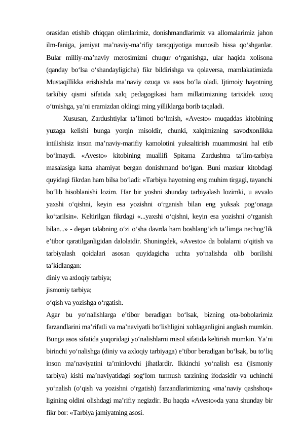 orasidan etishib chiqqan olimlarimiz, donishmandlarimiz va allomalarimiz jahon
ilm-faniga, jamiyat ma’naviy-ma’rifiy taraqqiyotiga munosib hissa qo‘shganlar.
Bular  milliy-ma’naviy  merosimizni  chuqur  o‘rganishga,  ular  haqida  xolisona
(qanday bo‘lsa o‘shandayligicha) fikr bildirishga va qolaversa, mamlakatimizda
Mustaqillikka erishishda ma’naviy ozuqa va asos bo‘la oladi. Ijtimoiy hayotning
tarkibiy  qismi  sifatida  xalq  pedagogikasi  ham  millatimizning  tarixidek  uzoq
o‘tmishga, ya’ni eramizdan oldingi ming yilliklarga borib taqaladi.       
     Xususan, Zardushtiylar ta’limoti bo‘lmish, «Avesto» muqaddas kitobining
yuzaga  kelishi  bunga  yorqin  misoldir,  chunki,  xalqimizning  savodxonlikka
intilishisiz inson ma’naviy-marifiy kamolotini yuksaltirish muammosini hal etib
bo‘lmaydi.  «Avesto»  kitobining  muallifi  Spitama  Zardushtra  ta’lim-tarbiya
masalasiga katta ahamiyat bergan donishmand bo‘lgan. Buni mazkur kitobdagi
quyidagi fikrdan ham bilsa bo‘ladi: «Tarbiya hayotning eng muhim tirgagi, tayanchi
bo‘lib hisoblanishi lozim. Har bir yoshni shunday tarbiyalash lozimki, u avvalo
yaxshi  o‘qishni,  keyin  esa  yozishni  o‘rganish  bilan  eng  yuksak  pog‘onaga
ko‘tarilsin». Keltirilgan fikrdagi «...yaxshi o‘qishni, keyin esa yozishni o‘rganish
bilan...» - degan talabning o‘zi o‘sha davrda ham boshlang‘ich ta’limga nechog‘lik
e’tibor qaratilganligidan dalolatdir. Shuningdek, «Avesto» da bolalarni o‘qitish va
tarbiyalash  qoidalari  asosan  quyidagicha  uchta  yo‘nalishda  olib  borilishi
ta’kidlangan: 
diniy va axloqiy tarbiya;
jismoniy tarbiya; 
o‘qish va yozishga o‘rgatish. 
Agar  bu  yo‘nalishlarga  e’tibor  beradigan  bo‘lsak,  bizning  ota-bobolarimiz
farzandlarini ma’rifatli va ma’naviyatli bo‘lishligini xohlaganligini anglash mumkin.
Bunga asos sifatida yuqoridagi yo‘nalishlarni misol sifatida keltirish mumkin. Ya’ni
birinchi yo‘nalishga (diniy va axloqiy tarbiyaga) e’tibor beradigan bo‘lsak, bu to‘liq
inson  ma’naviyatini  ta’minlovchi  jihatlardir.  Ikkinchi  yo‘nalish  esa  (jismoniy
tarbiya) kishi ma’naviyatidagi sog‘lom turmush tarzining ifodasidir va uchinchi
yo‘nalish (o‘qish va yozishni o‘rgatish) farzandlarimizning «ma’naviy qashshoq»
ligining oldini olishdagi ma’rifiy negizdir. Bu haqda «Avesto»da yana shunday bir
fikr bor: «Tarbiya jamiyatning asosi. 
