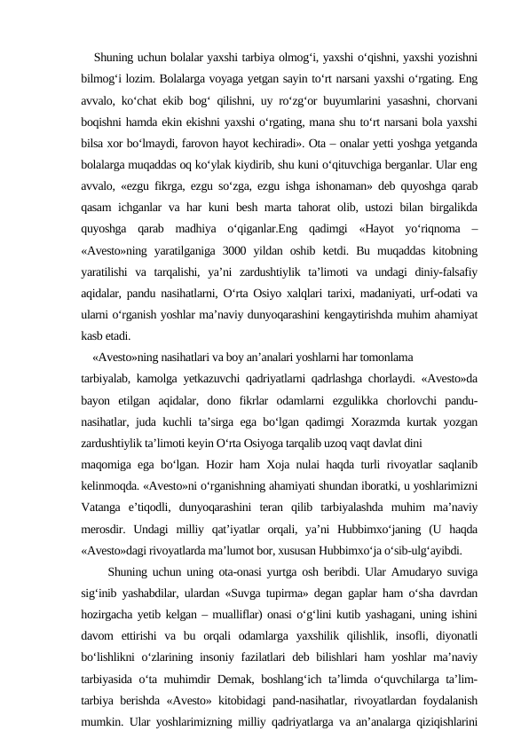    Shuning uchun bolalar yaxshi tarbiya olmog‘i, yaxshi o‘qishni, yaxshi yozishni
bilmog‘i lozim. Bolalarga voyaga yetgan sayin to‘rt narsani yaxshi o‘rgating. Eng
avvalo, ko‘chat ekib bog‘ qilishni, uy ro‘zg‘or buyumlarini yasashni, chorvani
boqishni hamda ekin ekishni yaxshi o‘rgating, mana shu to‘rt narsani bola yaxshi
bilsa xor bo‘lmaydi, farovon hayot kechiradi». Ota – onalar yetti yoshga yetganda
bolalarga muqaddas oq ko‘ylak kiydirib, shu kuni o‘qituvchiga berganlar. Ular eng
avvalo, «ezgu fikrga, ezgu so‘zga, ezgu ishga ishonaman» deb quyoshga qarab
qasam ichganlar va har kuni besh marta tahorat olib, ustozi bilan birgalikda
quyoshga  qarab  madhiya  o‘qiganlar.Eng  qadimgi  «Hayot  yo‘riqnoma  –
«Avesto»ning  yaratilganiga  3000  yildan  oshib  ketdi.  Bu  muqaddas  kitobning
yaratilishi  va  tarqalishi,  ya’ni  zardushtiylik  ta’limoti  va  undagi  diniy-falsafiy
aqidalar, pandu nasihatlarni, O‘rta Osiyo xalqlari tarixi, madaniyati, urf-odati va
ularni o‘rganish yoshlar ma’naviy dunyoqarashini kengaytirishda muhim ahamiyat
kasb etadi. 
    «Avesto»ning nasihatlari va boy an’analari yoshlarni har tomonlama 
tarbiyalab, kamolga yetkazuvchi qadriyatlarni qadrlashga chorlaydi. «Avesto»da
bayon  etilgan  aqidalar,  dono  fikrlar  odamlarni  ezgulikka  chorlovchi  pandu-
nasihatlar, juda kuchli ta’sirga ega bo‘lgan qadimgi Xorazmda kurtak yozgan
zardushtiylik ta’limoti keyin O‘rta Osiyoga tarqalib uzoq vaqt davlat dini 
maqomiga ega bo‘lgan. Hozir ham Xoja nulai haqda turli rivoyatlar saqlanib
kelinmoqda. «Avesto»ni o‘rganishning ahamiyati shundan iboratki, u yoshlarimizni
Vatanga  e’tiqodli,  dunyoqarashini  teran  qilib  tarbiyalashda  muhim  ma’naviy
merosdir.  Undagi  milliy  qat’iyatlar  orqali,  ya’ni  Hubbimxo‘janing  (U  haqda
«Avesto»dagi rivoyatlarda ma’lumot bor, xususan Hubbimxo‘ja o‘sib-ulg‘ayibdi. 
     Shuning uchun uning ota-onasi yurtga osh beribdi. Ular Amudaryo suviga
sig‘inib yashabdilar, ulardan «Suvga tupirma» degan gaplar ham o‘sha davrdan
hozirgacha yetib kelgan – mualliflar) onasi o‘g‘lini kutib yashagani, uning ishini
davom  ettirishi  va  bu  orqali  odamlarga  yaxshilik  qilishlik,  insofli,  diyonatli
bo‘lishlikni o‘zlarining insoniy fazilatlari deb bilishlari ham  yoshlar ma’naviy
tarbiyasida o‘ta muhimdir Demak, boshlang‘ich ta’limda o‘quvchilarga ta’lim-
tarbiya berishda «Avesto» kitobidagi pand-nasihatlar, rivoyatlardan foydalanish
mumkin. Ular yoshlarimizning milliy qadriyatlarga va an’analarga qiziqishlarini
