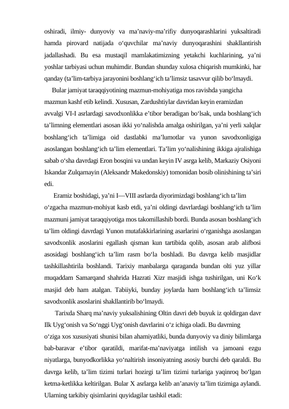 oshiradi,  ilmiy-  dunyoviy  va  ma’naviy-ma’rifiy  dunyoqarashlarini  yuksaltiradi
hamda  pirovard  natijada  o‘quvchilar  ma’naviy  dunyoqarashini  shakllantirish
jadallashadi.  Bu  esa  mustaqil  mamlakatimizning  yetakchi  kuchlarining,  ya’ni
yoshlar tarbiyasi uchun muhimdir. Bundan shunday xulosa chiqarish mumkinki, har
qanday (ta’lim-tarbiya jarayonini boshlang‘ich ta’limsiz tasavvur qilib bo‘lmaydi. 
     Bular jamiyat taraqqiyotining mazmun-mohiyatiga mos ravishda yangicha 
mazmun kashf etib kelindi. Xususan, Zardushtiylar davridan keyin eramizdan 
avvalgi VI-I asrlardagi savodxonlikka e’tibor beradigan bo‘lsak, unda boshlang‘ich
ta’limning elementlari asosan ikki yo‘nalishda amalga oshirilgan, ya’ni yerli xalqlar
boshlang‘ich  ta’limiga  oid  dastlabki  ma’lumotlar  va  yunon  savodxonligiga
asoslangan boshlang‘ich ta’lim elementlari. Ta’lim yo‘nalishining ikkiga ajralishiga
sabab o‘sha davrdagi Eron bosqini va undan keyin IV asrga kelib, Markaziy Osiyoni
Iskandar Zulqarnayin (Aleksandr Makedonskiy) tomonidan bosib olinishining ta’siri
edi. 
      Eramiz boshidagi, ya’ni I—VIII asrlarda diyorimizdagi boshlang‘ich ta’lim 
o‘zgacha mazmun-mohiyat kasb etdi, ya’ni oldingi davrlardagi boshlang‘ich ta’lim
mazmuni jamiyat taraqqiyotiga mos takomillashib bordi. Bunda asosan boshlang‘ich
ta’lim oldingi davrdagi Yunon mutafakkirlarining asarlarini o‘rganishga asoslangan
savodxonlik asoslarini egallash qisman kun tartibida qolib, asosan arab alifbosi
asosidagi  boshlang‘ich ta’lim rasm  bo‘la boshladi. Bu davrga kelib masjidlar
tashkillashtirila boshlandi. Tarixiy manbalarga qaraganda bundan olti yuz yillar
muqaddam Samarqand shahrida Hazrati Xizr masjidi ishga tushirilgan, uni Ko‘k
masjid deb ham atalgan. Tabiiyki, bunday joylarda ham boshlang‘ich ta’limsiz
savodxonlik asoslarini shakllantirib bo‘lmaydi. 
      Tarixda Sharq ma’naviy yuksalishining Oltin davri deb buyuk iz qoldirgan davr
Ilk Uyg‘onish va So‘nggi Uyg‘onish davrlarini o‘z ichiga oladi. Bu davrning 
o‘ziga xos xususiyati shunisi bilan ahamiyatliki, bunda dunyoviy va diniy bilimlarga
bab-baravar  e’tibor  qaratildi,  marifat-ma’naviyatga  intilish  va  jamoani  ezgu
niyatlarga, bunyodkorlikka yo‘naltirish insoniyatning asosiy burchi deb qaraldi. Bu
davrga kelib, ta’lim tizimi turlari hozirgi ta’lim tizimi turlariga yaqinroq bo‘lgan
ketma-ketlikka keltirilgan. Bular X asrlarga kelib an’anaviy ta’lim tizimiga aylandi.
Ularning tarkibiy qisimlarini quyidagilar tashkil etadi: 
