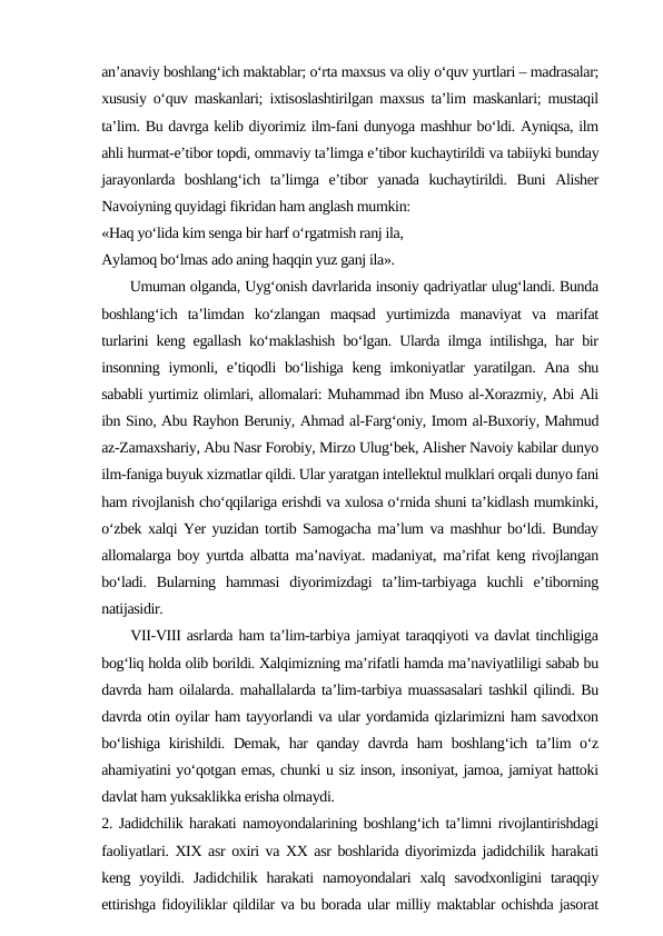 an’anaviy boshlang‘ich maktablar; o‘rta maxsus va oliy o‘quv yurtlari – madrasalar;
xususiy o‘quv maskanlari; ixtisoslashtirilgan maxsus ta’lim maskanlari; mustaqil
ta’lim. Bu davrga kelib diyorimiz ilm-fani dunyoga mashhur bo‘ldi. Ayniqsa, ilm
ahli hurmat-e’tibor topdi, ommaviy ta’limga e’tibor kuchaytirildi va tabiiyki bunday
jarayonlarda  boshlang‘ich  ta’limga  e’tibor  yanada  kuchaytirildi.  Buni  Alisher
Navoiyning quyidagi fikridan ham anglash mumkin: 
«Haq yo‘lida kim senga bir harf o‘rgatmish ranj ila,
Aylamoq bo‘lmas ado aning haqqin yuz ganj ila». 
      Umuman olganda, Uyg‘onish davrlarida insoniy qadriyatlar ulug‘landi. Bunda
boshlang‘ich  ta’limdan  ko‘zlangan  maqsad  yurtimizda  manaviyat  va  marifat
turlarini keng egallash ko‘maklashish bo‘lgan. Ularda ilmga intilishga, har bir
insonning iymonli, e’tiqodli  bo‘lishiga keng imkoniyatlar  yaratilgan. Ana shu
sababli yurtimiz olimlari, allomalari: Muhammad ibn Muso al-Xorazmiy, Abi Ali
ibn Sino, Abu Rayhon Beruniy, Ahmad al-Farg‘oniy, Imom al-Buxoriy, Mahmud
az-Zamaxshariy, Abu Nasr Forobiy, Mirzo Ulug‘bek, Alisher Navoiy kabilar dunyo
ilm-faniga buyuk xizmatlar qildi. Ular yaratgan intellektul mulklari orqali dunyo fani
ham rivojlanish cho‘qqilariga erishdi va xulosa o‘rnida shuni ta’kidlash mumkinki,
o‘zbek xalqi Yer yuzidan tortib Samogacha ma’lum va mashhur bo‘ldi. Bunday
allomalarga boy yurtda albatta ma’naviyat. madaniyat, ma’rifat keng rivojlangan
bo‘ladi.  Bularning  hammasi  diyorimizdagi  ta’lim-tarbiyaga  kuchli  e’tiborning
natijasidir. 
     VII-VIII asrlarda ham ta’lim-tarbiya jamiyat taraqqiyoti va davlat tinchligiga
bog‘liq holda olib borildi. Xalqimizning ma’rifatli hamda ma’naviyatliligi sabab bu
davrda ham oilalarda. mahallalarda ta’lim-tarbiya muassasalari tashkil qilindi. Bu
davrda otin oyilar ham tayyorlandi va ular yordamida qizlarimizni ham savodxon
bo‘lishiga kirishildi. Demak, har  qanday davrda ham boshlang‘ich ta’lim o‘z
ahamiyatini yo‘qotgan emas, chunki u siz inson, insoniyat, jamoa, jamiyat hattoki
davlat ham yuksaklikka erisha olmaydi. 
2. Jadidchilik harakati namoyondalarining boshlang‘ich ta’limni rivojlantirishdagi
faoliyatlari. XIX asr oxiri va XX asr boshlarida diyorimizda jadidchilik harakati
keng  yoyildi.  Jadidchilik  harakati  namoyondalari  xalq  savodxonligini  taraqqiy
ettirishga fidoyiliklar qildilar va bu borada ular milliy maktablar ochishda jasorat
