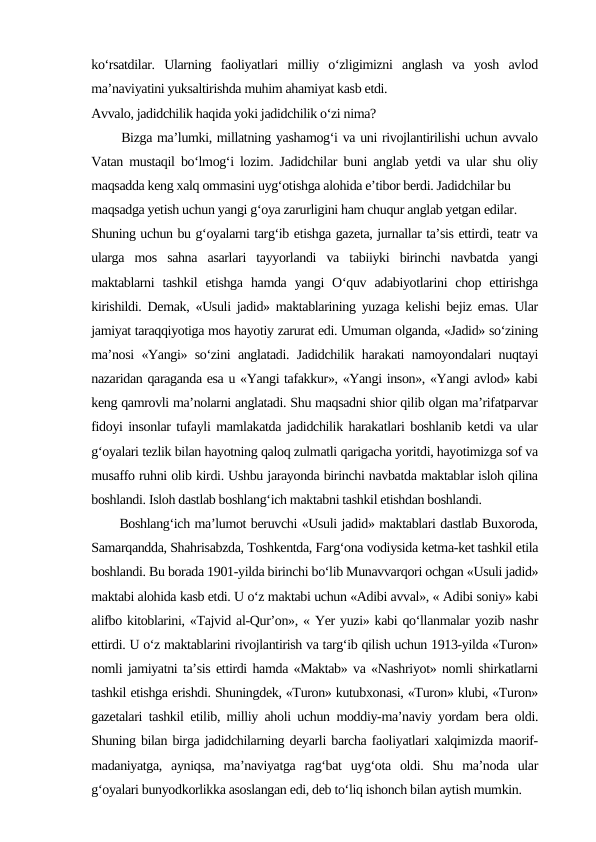 ko‘rsatdilar.  Ularning  faoliyatlari  milliy  o‘zligimizni  anglash  va  yosh  avlod
ma’naviyatini yuksaltirishda muhim ahamiyat kasb etdi. 
Avvalo, jadidchilik haqida yoki jadidchilik o‘zi nima? 
      Bizga ma’lumki, millatning yashamog‘i va uni rivojlantirilishi uchun avvalo
Vatan mustaqil bo‘lmog‘i lozim. Jadidchilar buni anglab yetdi va ular shu oliy
maqsadda keng xalq ommasini uyg‘otishga alohida e’tibor berdi. Jadidchilar bu 
maqsadga yetish uchun yangi g‘oya zarurligini ham chuqur anglab yetgan edilar. 
Shuning uchun bu g‘oyalarni targ‘ib etishga gazeta, jurnallar ta’sis ettirdi, teatr va
ularga  mos  sahna  asarlari  tayyorlandi  va  tabiiyki  birinchi  navbatda  yangi
maktablarni  tashkil  etishga  hamda  yangi  O‘quv  adabiyotlarini  chop ettirishga
kirishildi. Demak, «Usuli jadid» maktablarining yuzaga kelishi bejiz emas. Ular
jamiyat taraqqiyotiga mos hayotiy zarurat edi. Umuman olganda, «Jadid» so‘zining
ma’nosi «Yangi» so‘zini anglatadi. Jadidchilik harakati namoyondalari nuqtayi
nazaridan qaraganda esa u «Yangi tafakkur», «Yangi inson», «Yangi avlod» kabi
keng qamrovli ma’nolarni anglatadi. Shu maqsadni shior qilib olgan ma’rifatparvar
fidoyi insonlar tufayli mamlakatda jadidchilik harakatlari boshlanib ketdi va ular
g‘oyalari tezlik bilan hayotning qaloq zulmatli qarigacha yoritdi, hayotimizga sof va
musaffo ruhni olib kirdi. Ushbu jarayonda birinchi navbatda maktablar isloh qilina
boshlandi. Isloh dastlab boshlang‘ich maktabni tashkil etishdan boshlandi. 
      Boshlang‘ich ma’lumot beruvchi «Usuli jadid» maktablari dastlab Buxoroda,
Samarqandda, Shahrisabzda, Toshkentda, Farg‘ona vodiysida ketma-ket tashkil etila
boshlandi. Bu borada 1901-yilda birinchi bo‘lib Munavvarqori ochgan «Usuli jadid»
maktabi alohida kasb etdi. U o‘z maktabi uchun «Adibi avval», « Adibi soniy» kabi
alifbo kitoblarini, «Tajvid al-Qur’on», « Yer yuzi» kabi qo‘llanmalar yozib nashr
ettirdi. U o‘z maktablarini rivojlantirish va targ‘ib qilish uchun 1913-yilda «Turon»
nomli jamiyatni ta’sis ettirdi hamda «Maktab» va «Nashriyot» nomli shirkatlarni
tashkil etishga erishdi. Shuningdek, «Turon» kutubxonasi, «Turon» klubi, «Turon»
gazetalari tashkil etilib, milliy aholi uchun moddiy-ma’naviy yordam bera oldi.
Shuning bilan birga jadidchilarning deyarli barcha faoliyatlari xalqimizda maorif-
madaniyatga,  ayniqsa,  ma’naviyatga  rag‘bat  uyg‘ota  oldi.  Shu  ma’noda  ular
g‘oyalari bunyodkorlikka asoslangan edi, deb to‘liq ishonch bilan aytish mumkin. 
