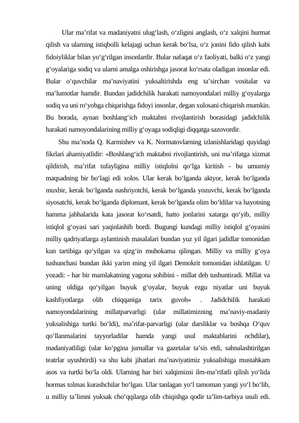        Ular ma’rifat va madaniyatni ulug‘lash, o‘zligini anglash, o‘z xalqini hurmat
qilish va ularning istiqbolli kelajagi uchun kerak bo‘lsa, o‘z jonini fido qilish kabi
fidoiyliklar bilan yo‘g‘rilgan insonlardir. Bular nafaqat o‘z faoliyati, balki o‘z yangi
g‘oyalariga sodiq va ularni amalga oshirishga jasorat ko‘rsata oladigan insonlar edi.
Bular  o‘quvchilar  ma’naviyatini  yuksaltirishda  eng  ta’sirchan  vositalar  va
ma’lumotlar hamdir. Bundan jadidchilik harakati namoyondalari milliy g‘oyalarga
sodiq va uni ro‘yobga chiqarishga fidoyi insonlar, degan xulosani chiqarish mumkin.
Bu  borada,  aynan  boshlang‘ich  maktabni  rivojlantirish  borasidagi  jadidchilik
harakati namoyondalarining milliy g‘oyaga sodiqligi diqqatga sazovordir. 
     Shu ma’noda Q. Karmishev va K. Normatovlarning izlanishlaridagi quyidagi
fikrlari ahamiyatlidir: «Boshlang‘ich maktabni rivojlantirish, uni ma’rifatga xizmat
qildirish,  ma’rifat  tufayligina  milliy  istiqlolni  qo‘lga  kiritish  -  bu  umumiy
maqsadning bir bo‘lagi edi xolos. Ular kerak bo‘lganda aktyor, kerak bo‘lganda
muxbir, kerak bo‘lganda nashriyotchi, kerak bo‘lganda yozuvchi, kerak bo‘lganda
siyosatchi, kerak bo‘lganda diplomant, kerak bo‘lganda olim bo‘ldilar va hayotning
hamma jabhalarida kata jasorat ko‘rsatdi, hatto jonlarini xatarga qo‘yib, milliy
istiqlol g‘oyasi sari yaqinlashib bordi. Bugungi kundagi milliy istiqlol g‘oyasini
milliy qadriyatlarga aylantinish masalalari bundan yuz yil ilgari jadidlar tomonidan
kun tartibiga qo‘yilgan va qizg‘in muhokama qilingan. Milliy va milliy g‘oya
tushunchasi bundan ikki yarim ming yil ilgari Demokrit tomonidan ishlatilgan. U
yozadi: - har bir mamlakatning yagona sohibini - millat deb tushuntiradi. Millat va
uning  oldiga  qo‘yilgan  buyuk  g‘oyalar,  buyuk  ezgu  niyatlar  uni  buyuk
kashfiyotlarga  olib  chiqqaniga  tarix  guvoh»  .  Jadidchilik  harakati
namoyondalarining  millatparvarligi  (ular  millatimizning  ma’naviy-madaniy
yuksalishiga turtki bo‘ldi), ma’rifat-parvarligi (ular darsliklar va boshqa O‘quv
qo‘llanmalarini  tayyorladilar  hamda  yangi  usul  maktablarini  ochdilar),
madaniyatliligi (ular ko‘pgina jurnallar va gazetalar ta’sis etdi, sahnalashtirilgan
teatrlar uyushtirdi) va shu kabi jihatlari ma’naviyatimiz yuksalishiga mustahkam
asos va turtki bo‘la oldi. Ularning har biri xalqimizni ilm-ma’rifatli qilish yo‘lida
hormas tolmas kurashchilar bo‘lgan. Ular tanlagan yo‘l tamoman yangi yo‘l bo‘lib,
u milliy ta’limni yuksak cho‘qqilarga olib chiqishga qodir ta’lim-tarbiya usuli edi.
