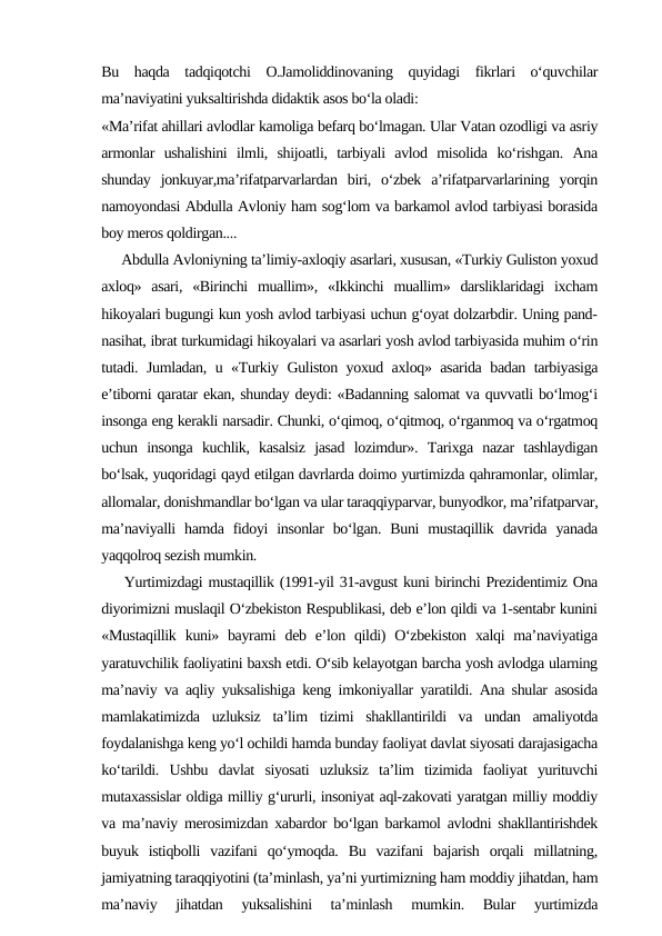Bu  haqda  tadqiqotchi  O.Jamoliddinovaning  quyidagi  fikrlari  o‘quvchilar
ma’naviyatini yuksaltirishda didaktik asos bo‘la oladi: 
«Ma’rifat ahillari avlodlar kamoliga befarq bo‘lmagan. Ular Vatan ozodligi va asriy
armonlar  ushalishini  ilmli,  shijoatli,  tarbiyali  avlod  misolida  ko‘rishgan.  Ana
shunday  jonkuyar,ma’rifatparvarlardan  biri,  o‘zbek  a’rifatparvarlarining  yorqin
namoyondasi Abdulla Avloniy ham sog‘lom va barkamol avlod tarbiyasi borasida
boy meros qoldirgan.... 
     Abdulla Avloniyning ta’limiy-axloqiy asarlari, xususan, «Turkiy Guliston yoxud
axloq»  asari,  «Birinchi  muallim»,  «Ikkinchi  muallim»  darsliklaridagi  ixcham
hikoyalari bugungi kun yosh avlod tarbiyasi uchun g‘oyat dolzarbdir. Uning pand-
nasihat, ibrat turkumidagi hikoyalari va asarlari yosh avlod tarbiyasida muhim o‘rin
tutadi. Jumladan, u «Turkiy Guliston yoxud axloq» asarida badan tarbiyasiga
e’tiborni qaratar ekan, shunday deydi: «Badanning salomat va quvvatli bo‘lmog‘i
insonga eng kerakli narsadir. Chunki, o‘qimoq, o‘qitmoq, o‘rganmoq va o‘rgatmoq
uchun  insonga  kuchlik,  kasalsiz  jasad  lozimdur».  Tarixga  nazar  tashlaydigan
bo‘lsak, yuqoridagi qayd etilgan davrlarda doimo yurtimizda qahramonlar, olimlar,
allomalar, donishmandlar bo‘lgan va ular taraqqiyparvar, bunyodkor, ma’rifatparvar,
ma’naviyalli  hamda  fidoyi  insonlar  bo‘lgan. Buni  mustaqillik davrida  yanada
yaqqolroq sezish mumkin. 
    Yurtimizdagi mustaqillik (1991-yil 31-avgust kuni birinchi Prezidentimiz Ona
diyorimizni muslaqil O‘zbekiston Respublikasi, deb e’lon qildi va 1-sentabr kunini
«Mustaqillik  kuni» bayrami  deb e’lon qildi)  O‘zbekiston  xalqi  ma’naviyatiga
yaratuvchilik faoliyatini baxsh etdi. O‘sib kelayotgan barcha yosh avlodga ularning
ma’naviy va aqliy yuksalishiga keng imkoniyallar yaratildi. Ana shular asosida
mamlakatimizda  uzluksiz  ta’lim  tizimi  shakllantirildi  va  undan  amaliyotda
foydalanishga keng yo‘l ochildi hamda bunday faoliyat davlat siyosati darajasigacha
ko‘tarildi.  Ushbu  davlat  siyosati  uzluksiz  ta’lim  tizimida  faoliyat  yurituvchi
mutaxassislar oldiga milliy g‘ururli, insoniyat aql-zakovati yaratgan milliy moddiy
va ma’naviy merosimizdan xabardor bo‘lgan barkamol avlodni shakllantirishdek
buyuk  istiqbolli  vazifani  qo‘ymoqda.  Bu  vazifani  bajarish  orqali  millatning,
jamiyatning taraqqiyotini (ta’minlash, ya’ni yurtimizning ham moddiy jihatdan, ham
ma’naviy  jihatdan  yuksalishini  ta’minlash  mumkin.  Bular  yurtimizda
