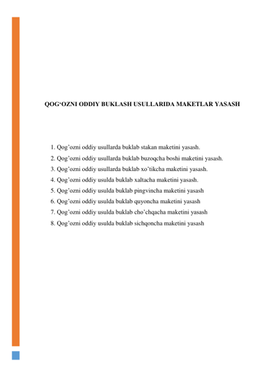  
 
 
 
 
 
 
QOG‘OZNI ODDIY BUKLASH USULLARIDA MAKETLAR YASASH 
 
 
 
1. Qog’ozni oddiy usullarda buklab stakan maketini yasash. 
2. Qog’ozni oddiy usullarda buklab buzoqcha boshi maketini yasash. 
3. Qog’ozni oddiy usullarda buklab xo’tikcha maketini yasash. 
4. Qog’ozni oddiy usulda buklab xaltacha maketini yasash. 
5. Qog’ozni oddiy usulda buklab pingvincha maketini yasash 
6. Qog’ozni oddiy usulda buklab quyoncha maketini yasash 
7. Qog’ozni oddiy usulda buklab cho’chqacha maketini yasash 
8. Qog’ozni oddiy usulda buklab sichqoncha maketini yasash 
 
 
 
 
 
 
 
 
 
 
 
