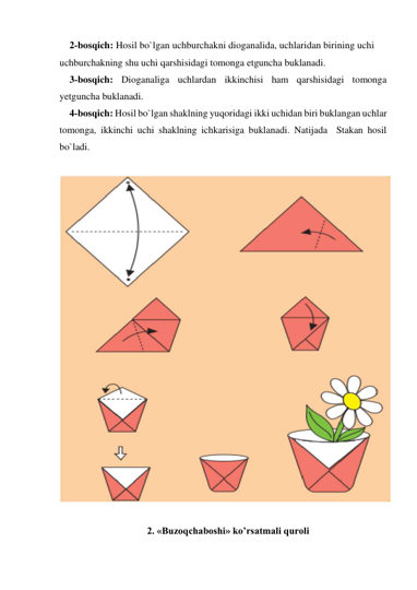 2-bosqich: Hosil bo`lgan uchburchakni dioganalida, uchlaridan birining uchi 
uchburchakning shu uchi qarshisidagi tomonga etguncha buklanadi. 
3-bosqich: Dioganaliga uchlardan ikkinchisi ham qarshisidagi tomonga 
yetguncha buklanadi. 
4-bosqich: Hosil bo`lgan shaklning yuqoridagi ikki uchidan biri buklangan uchlar 
tomonga, ikkinchi uchi shaklning ichkarisiga buklanadi. Natijada  Stakan hosil 
bo`ladi. 
 
 
     
2. «Buzoqchaboshi» ko’rsatmali quroli 
