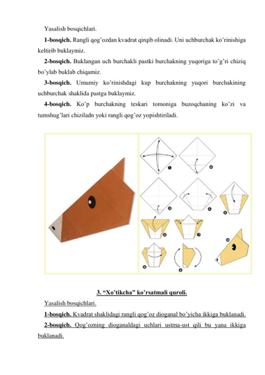 Yasalish bosqichlari.  
1-bosqich. Rangli qog’ozdan kvadrat qirqib olinadi. Uni uchburchak ko’rinishiga 
keltirib buklaymiz.  
2-bosqich. Buklangan uch burchakli pastki burchakning yuqoriga to’g’ri chiziq 
bo’ylab buklab chiqamiz.  
3-bosqich. Umumiy ko’rinishdagi kup burchakning yuqori burchakining 
uchburchak shaklida pastga buklaymiz.  
4-bosqich. Ko’p burchakning teskari tomoniga buzoqchaning ko’zi va 
tumshug’lari chiziladn yoki rangli qog’oz yopishtiriladi. 
 
 
 
3. “Xo’tikcha” ko’rsatmali quroli.  
Yasalish bosqichlari.  
1-bosqich. Kvadrat shaklidagi rangli qog’oz dioganal bo’yicha ikkiga buklanadi.  
2-bosqich. Qog’ozning dioganaldagi uchlari ustma-ust qili bu yana ikkiga 
buklanadi.  
