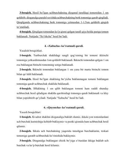 3-bosqich. Hosil bo’lgan uchburchakning dioganal tarafdagi tomonidan 1 sm 
qoldirib, dioganalga paralel ravishda uchburchakning berk tomoniga qarab qirqiladi. 
Qirqilganda uchburchakning berk tomoniga yetmasdan 1-1,5sm qoldirib qirqish 
to’xtatiladi.  
4-bosqich. Qirqilgan tomondan ko’p qismi qolgan tarafi qiya holda pastga tomon 
buklanadi. Natijada “Xo’tikcha” hosil bo’ladi. 
 
4. «Xaltacha» ko’rsatmali quroli. 
Yasalish bosqichlari.  
1-bosqich. Turtburchak shaklidagi rangli qog’ozning bir tomoni ikkinchi 
tomoniga yetkazdirmasdan 1sm qoldirib buklanadi. Ikkinchi tomondan qolgan 1 sm 
esa buklangan birinchi tomonning ustiga buklanadi.  
2-bosqich. Ikkinchi tomondan buklangan 1 sm yana bir marta birinchi tomon 
bilan qo’shib buklanadi.  
3-bosqich. Hosil bo’lgan shaklning bo’yicha buklanmagan tomoni buklangan 
tomoniga qarab uchburchak shaklida buklanadi.  
4-bosqich. SHaklning 1 sm qilib buklangan tomoni ham xuddi shunday 
uchburchak hosil qiladigan shaklda qarshisidagi tomonga qarab buklanadi va kley 
bilan yopishtirib qo’yiladi. Natijada “Xaltacha” hosil bo’ladi. 
 
6. «Quyoncha» ko’rsatmali quroli. 
Yasash bosqichlari:  
1-bosqich. Kvadrat shaklini dioganaliga buklab olamiz, ikkala yon tomonlardani 
uch burchak kurinishiga keltirib buklaymiz va pastki qismida ham uchburchak hosil 
qilamiz.  
2-bosqich. Ikkala uch burchakning yuqorida tutashgan burchaklarini, teskari 
tomoniga qaratib uchburchak ko’rinishida buklaymiz.  
3-bosqich. Dioganalga buklangan chizik bo’yiga o’rtasidan ikkiga buklab uch 
burchak va ko’p burchak hosil kilamiz.  
