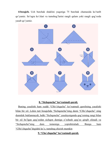 4-bosqich. Uch burchak shaklini yuqoriga 75 burchak chamasida ko’tarib 
qo’yamiz. So’ngra ko’zlari va tumshug’larini rangli qalam yoki rangli qog’ozda 
yasab qo’yamiz. 
 
 
8. “Sichqoncha” ko’rsatmali quroli. 
Buning yasalishi ham xuddi “CHo’chqacha” ko’rsatmali qurolining yasalishi 
bilan bir xil. Lekin turt bosqichda “Sichqoncha”ning dumi “CHo’chqacha” ning 
dumidek buklanmaydi, balki “Sichqoncha” yasalayotganda qog’ozning rangi bilan 
bir xil bo’lgan qog’ozdan sichqon dumiga o’xshash qog’oz qirqib olinadi va 
“Sichqoncha”ning 
dum 
tomoniga 
yopishtiraladi. 
Bunga 
ham 
“CHo’chqacha”degidek ko’z, tumshuq chizish mumkin 
9. “Cho`chqacha” ko’rsatmali quroli. 
 
 
