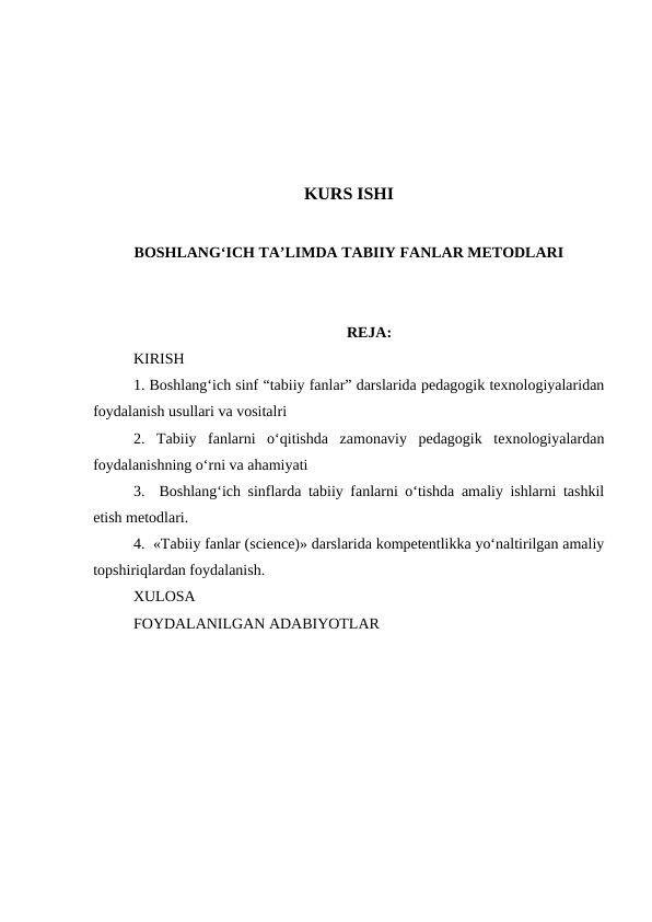 KURS ISHI
BOSHLANG‘ICH TA’LIMDA TABIIY FANLAR METODLARI
REJA:
KIRISH
1. Boshlang‘ich sinf “tabiiy fanlar” darslarida pedagogik texnologiyalaridan
foydalanish usullari va vositalri
2.  Tabiiy  fanlarni  o‘qitishda  zamonaviy  pedagogik  texnologiyalardan
foydalanishning o‘rni va ahamiyati
3.  Boshlang‘ich sinflarda tabiiy fanlarni o‘tishda amaliy ishlarni tashkil
etish metodlari.
4.  «Tabiiy fanlar (science)» darslarida kompetentlikka yo‘naltirilgan amaliy
topshiriqlardan foydalanish.
XULOSA
FOYDALANILGAN ADABIYOTLAR
