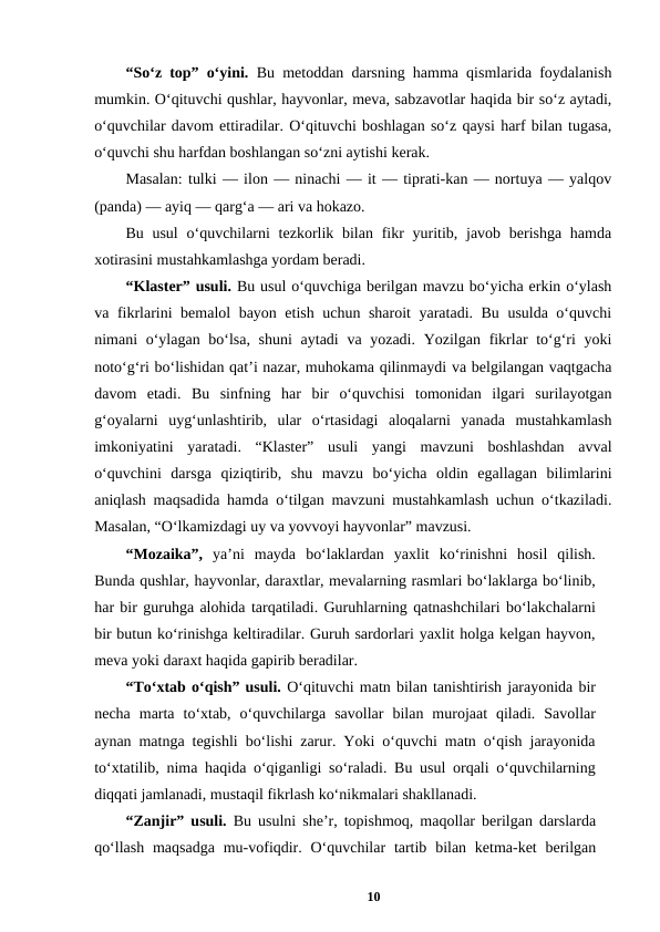 “So‘z top” o‘yini.  Bu metoddan darsning hamma qismlarida foydalanish
mumkin. O‘qituvchi qushlar, hayvonlar, meva, sabzavotlar haqida bir so‘z aytadi,
o‘quvchilar davom ettiradilar. O‘qituvchi boshlagan so‘z qaysi harf bilan tugasa,
o‘quvchi shu harfdan boshlangan so‘zni aytishi kerak. 
Masalan: tulki — ilon — ninachi — it — tiprati-kan — nortuya — yalqov
(panda) — ayiq — qarg‘a — ari va hokazo. 
Bu usul  o‘quvchilarni  tezkorlik bilan  fikr  yuritib, javob berishga hamda
xotirasini mustahkamlashga yordam beradi. 
“Klaster” usuli. Bu usul o‘quvchiga berilgan mavzu bo‘yicha erkin o‘ylash
va fikrlarini bemalol bayon etish uchun sharoit  yaratadi. Bu usulda o‘quvchi
nimani o‘ylagan bo‘lsa, shuni  aytadi  va yozadi. Yozilgan fikrlar to‘g‘ri yoki
noto‘g‘ri bo‘lishidan qat’i nazar, muhokama qilinmaydi va belgilangan vaqtgacha
davom  etadi.  Bu  sinfning  har  bir  o‘quvchisi  tomonidan  ilgari  surilayotgan
g‘oyalarni  uyg‘unlashtirib,  ular  o‘rtasidagi  aloqalarni  yanada  mustahkamlash
imkoniyatini  yaratadi.  “Klaster”  usuli  yangi  mavzuni  boshlashdan  avval
o‘quvchini  darsga  qiziqtirib,  shu  mavzu  bo‘yicha  oldin  egallagan  bilimlarini
aniqlash maqsadida hamda o‘tilgan mavzuni mustahkamlash uchun o‘tkaziladi.
Masalan, “O‘lkamizdagi uy va yovvoyi hayvonlar” mavzusi. 
“Mozaika”,  ya’ni  mayda  bo‘laklardan  yaxlit  ko‘rinishni  hosil  qilish.
Bunda qushlar, hayvonlar, daraxtlar, mevalarning rasmlari bo‘laklarga bo‘linib,
har bir guruhga alohida tarqatiladi. Guruhlarning qatnashchilari bo‘lakchalarni
bir butun ko‘rinishga keltiradilar. Guruh sardorlari yaxlit holga kelgan hayvon,
meva yoki daraxt haqida gapirib beradilar. 
“To‘xtab o‘qish” usuli. O‘qituvchi matn bilan tanishtirish jarayonida bir
necha  marta  to‘xtab,  o‘quvchilarga  savollar  bilan  murojaat  qiladi.  Savollar
aynan matnga tegishli bo‘lishi zarur. Yoki o‘quvchi matn o‘qish jarayonida
to‘xtatilib, nima haqida o‘qiganligi so‘raladi. Bu usul orqali o‘quvchilarning
diqqati jamlanadi, mustaqil fikrlash ko‘nikmalari shakllanadi. 
“Zanjir” usuli.  Bu usulni she’r, topishmoq, maqollar berilgan darslarda
qo‘llash  maqsadga  mu-vofiqdir. O‘quvchilar  tartib bilan ketma-ket  berilgan
10
