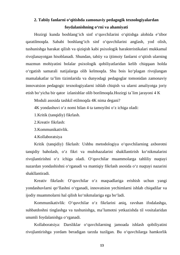 2. Tabiiy fanlarni o‘qitishda zamonaviy pedagogik texnologiyalardan
foydalanishning o‘rni va ahamiyati 
Hozirgi  kunda  boshlang‘ich  sinf  o‘quvchilarini  o‘qitishga  alohida  e’tibor
qaratilmoqda.  Sababi  boshlang‘ich  sinf  o‘quvchilarini  anglash,  yod  olish,
tushunishga harakat qilish va qiziqish kabi psixologik harakteristikalari mukkamal
rivojlanayotgan hisoblanadi. Shundan, tabiiy va ijtimoiy fanlarni o‘qitish ularning
mazmun  mohiyatini  bolalar  psixologik  qobiliyatlaridan  kelib  chiqqaan  holda
o‘rgatish  samarali  natijalarga  olib  kelmoqda.  Shu  bois  ko‘plagan  rivojlangan
mamalakatlar ta’lim tizimlarida va dunyodagi pedagoglar tomonidan zamonaviy
innovatsion pedagogic texnologiyalarni ishlab chiqish va ularni amaliyotga joriy
etish bo‘yicha bir qator  izlanishlar olib borilmoqda.Hozirgi ta`lim jarayoni 4 K 
Moduli asosida tashkil etilmoqda 4K nima degani? 
4K yondashuvi o‘z nomi bilan 4 ta tamoyilni o‘z ichiga oladi: 
1.Kritik (tanqidiy) fikrlash. 
2.Kreativ fikrlash: 
3.Kommunikativlik. 
4.Kollaboratsiya 
Kritik  (tanqidiy)  fikrlash:  Ushbu  metodologiya  o‘quvchilarning  axborotni
tanqidiy  baholash,  o‘z  fikri  va  mulohazalarini  shakllantirish  ko‘nikmalarini
rivojlantirishni  o‘z  ichiga  oladi.  O‘quvchilar  muammolarga  tahliliy  nuqtayi
nazardan yondashishni o‘rganadi va mantiqiy fikrlash asosida o‘z nuqtayi nazarini
shakllantiradi. 
Kreativ  fikrlash:  O‘quvchilar  o‘z  maqsadlariga  erishish  uchun  yangi
yondashuvlarni qo‘llashni o‘rganadi, innovatsion yechimlarni ishlab chiqadilar va
ijodiy muammolarni hal qilish ko‘nikmalariga ega bo‘ladi. 
Kommunikativlik:  O‘quvchilar  o‘z  fikrlarini  aniq,  ravshan  ifodalashga,
suhbatdoshni tinglashga va tushunishga, ma’lumotni yetkazishda til vositalaridan
unumli foydalanishga o‘rganadi. 
Kollaboratsiya:  Darsliklar  o‘quvchilarning  jamoada  ishlash  qobiliyatini
rivojlantirishga yordam beradigan tarzda tuzilgan. Bu o‘quvchilarga hamkorlik
13
