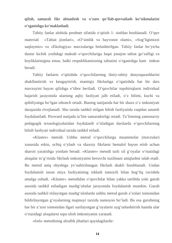qilish,  samarali  fikr  almashish  va  o‘zaro  qo‘llab-quvvatlash  ko‘nikmalarini
o‘rganishga ko‘maklashadi. 
Tabiiy fanlar alohida predmet sifatida o‘qitish 1- sinfdan boshlanadi. O‘quv
materiali   «Tabiat  jismlari»,  «O‘simlik  va  hayvonot  olami»,  «Sog‘ligimizni
saqlaymiz» va «Ekologiya» mavzulariga birlashtirilgan. Tabiiy fanlar bo‘yicha
dastur kichik yoshdagi maktab o‘quvchilariga faqat jonajon tabiat go‘zalligi va
boyliklarinigina emas, balki respublikamizning tabiatini o‘rganishga ham  imkon
beradi. 
Tabiiy  fanlarni  o‘qitishda  o‘quvchilarning  ilmiy-tabiiy  dunyoqarashlarini
shakllantirish  va  kengaytirish,  mantiqiy  fikrlashga  o‘rgatishda  har  bir  dars
mavzuyini bayon qilishga e’tibor beriladi. O‘quvchilar topshiriqlarni individual
bajarish  jarayonida  ularning  aqliy  faoliyati  jalb  etiladi,  o‘z  bilimi,  kuchi  va
qobiliyatiga bo‘lgan ishonch ortadi. Buning natijasida har bir shaxs o‘z imkoniyati
darajasida rivojlanadi. Shu tarzda tashkil etilgan bilish faoliyatida vaqtdan unumli
foydalaniladi. Pirovard natijada ta’lim samaradorligi ortadi. Ta’limning zamonaviy
pedagogik  texnologiyalaridan  foydalanib  o‘tiladigan  darslarda  o‘quvchilarning
bilish faoliyati individual tarzda tashkil etiladi. 
«Klaster»  metodi.  Ushbu  metod  o‘quvchilarga  muammolar  (mavzular)
xususida erkin, ochiq o‘ylash va shaxsiy fikrlarni bemalol bayon etish uchun
sharoit yaratishga yordam beradi. «Klaster» metodi turli xil g‘oyalar o‘rtasidagi
aloqalar to‘g‘risida fikrlash imkoniyatini beruvchi tuzilmani aniqlashni talab etadi.
Bu  metod  aniq  obyektga  yo‘naltirilmagan  fikrlash  shakli  hisoblanadi.  Undan
foydalanish  inson  miya  faoliyatining  ishlash  tamoyili  bilan  bog‘liq  ravishda
amalga oshadi. «Klaster» metodidan o‘quvchilar bilan yakka tartibda yoki guruh
asosida tashkil etiladigan mashg‘ulotlar jarayonida foydalanish mumkin. Guruh
asosida tashkil etilayotgan mashg‘ulotlarda ushbu metod guruh a’zolari tomonidan
bildirilayotgan g‘oyalarning majmuyi tarzida namoyon bo‘ladi. Bu esa guruhning
har bir a’zosi tomonidan ilgari surilayotgan g‘oyalarni uyg‘unlashtirish hamda ular
o‘rtasidagi aloqalarni topa olish imkoniyatini yaratadi. 
«6x6» metodining afzallik jihatlari quyidagilardir:  
14
