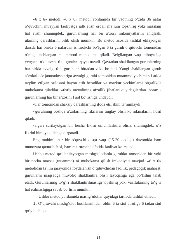 «6 x 6» metodi. «6 x 6» metodi yordamida bir vaqtning o‘zida 36 nafar
o‘quvchini muayyan faoliyatga jalb etish orqali ma’lum topshiriq yoki masalani
hal  etish,  shuningdek,  guruhlarning  har  bir  a’zosi  imkoniyatlarini  aniqlash,
ularning qarashlarini bilib olish mumkin. Bu metod asosida tashkil etilayotgan
darsda har birida 6 nafardan ishtirokchi bo‘lgan 6 ta guruh o‘qituvchi tomonidan
o‘rtaga tashlangan  muammoni  muhokama  qiladi. Belgilangan  vaqt  nihoyasiga
yetgach, o‘qituvchi 6 ta guruhni qayta tuzadi. Qaytadan shakllangan guruhlarning
har birida avvalgi 6 ta guruhdan bittadan vakil bo‘ladi. Yangi shakllangan guruh
a’zolari o‘z jamoadoshlariga avvalgi guruhi tomonidan muammo yechimi sif atida
taqdim etilgan xulosani bayon etib beradilar va mazkur yechimlarni birgalikda
muhokama qiladilar. «6x6» metodining afzallik jihatlari quyidagilardan iborat: -
guruhlarning har bir a’zosini f aol bo‘lishiga undaydi; 
-ular tomonidan shaxsiy qarashlarning ifoda etilishini ta’minlaydi; 
- guruhning boshqa a’zolarining fikrlarini tinglay olish ko‘nikmalarini hosil
qiladi; 
- ilgari surilayotgan bir hecha fikrni umumlashtira olish, shuningdek, o‘z
fikrini himoya qilishga o‘rgatadi. 
Eng muhimi, har bir o‘quvchi qisqa vaqt (15-20 daqiqa) davomida ham
munozara qatnashchisi, ham ma’ruzachi sifatida faoliyat ko‘rsatadi. 
Ushbu metod qo‘llanilayotgan mashg‘ulotlarda guruhlar tomonidan bir yoki
bir necha mavzu (tnuammo) ni muhokama qilish imkoniyati mavjud. «6 x 6»
metodidan ta’lim jarayonida foydalanish o‘qituvchidan faollik, pedagogik mahorat,
guruhlarni maqsadga muvofiq shakllantira olish layoqatiga ega bo‘lishni talab
etadi. Guruhlarning to‘g‘ri shakllantirilmasligi topshiriq yoki vazifalarning to‘g‘ri
hal etilmasligiga sabab bo‘lishi mumkin. 
Ushbu metod yordamida mashg‘ulotlar quyidagi tartibda tashkil etiladi: 
1. O‘qituvchi mashg‘ulot boshlanishidan oldin 6 ta stol atrofiga 6 tadan stul
qo‘yib chiqadi. 
15
