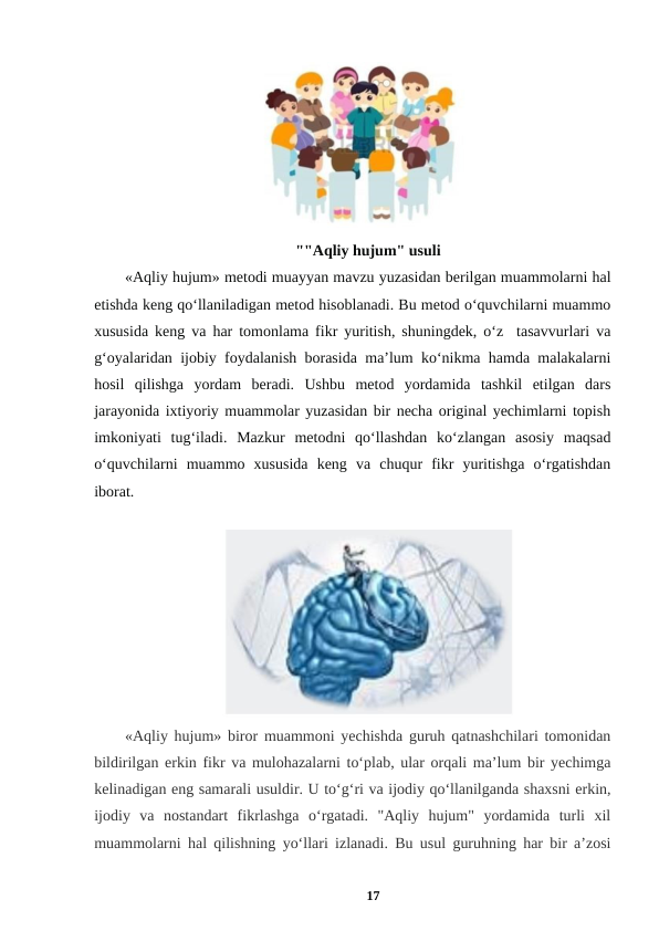  
""Aqliy hujum" usuli
«Aqliy hujum» metodi muayyan mavzu yuzasidan berilgan muammolarni hal
etishda keng qo‘llaniladigan metod hisoblanadi. Bu metod o‘quvchilarni muammo
xususida keng va har tomonlama fikr yuritish, shuningdek, o‘z  tasavvurlari va
g‘oyalaridan ijobiy foydalanish borasida ma’lum ko‘nikma hamda malakalarni
hosil  qilishga  yordam  beradi.  Ushbu  metod  yordamida  tashkil  etilgan  dars
jarayonida ixtiyoriy muammolar yuzasidan bir necha original yechimlarni topish
imkoniyati  tug‘iladi.  Mazkur  metodni  qo‘llashdan  ko‘zlangan  asosiy  maqsad
o‘quvchilarni  muammo  xususida  keng  va  chuqur  fikr  yuritishga  o‘rgatishdan
iborat. 
 
 
«Aqliy hujum» biror muammoni yechishda guruh qatnashchilari tomonidan
bildirilgan erkin fikr va mulohazalarni to‘plab, ular orqali ma’lum bir yechimga
kelinadigan eng samarali usuldir. U to‘g‘ri va ijodiy qo‘llanilganda shaxsni erkin,
ijodiy  va  nostandart  fikrlashga  o‘rgatadi.  "Aqliy  hujum"  yordamida  turli  xil
muammolarni hal qilishning yo‘llari izlanadi. Bu usul guruhning har bir a’zosi
17
