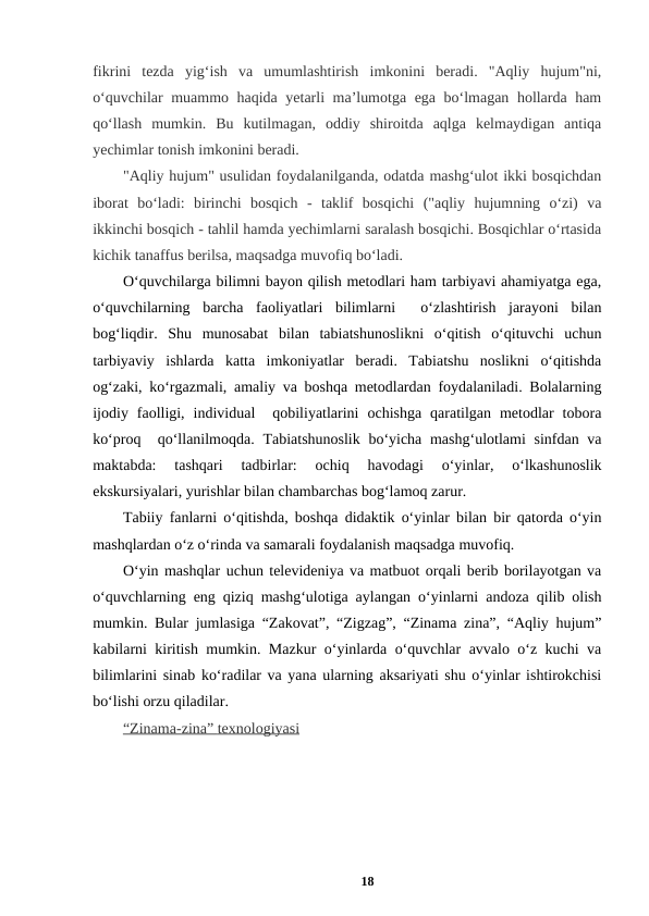 fikrini  tezda  yig‘ish  va  umumlashtirish  imkonini  beradi.  "Aqliy  hujum"ni,
o‘quvchilar muammo haqida yetarli ma’lumotga ega bo‘lmagan hollarda ham
qo‘llash  mumkin.  Bu  kutilmagan,  oddiy  shiroitda  aqlga  kelmaydigan  antiqa
yechimlar tonish imkonini beradi.  
"Aqliy hujum" usulidan foydalanilganda, odatda mashg‘ulot ikki bosqichdan
iborat  bo‘ladi:  birinchi  bosqich  -  taklif  bosqichi  ("aqliy  hujumning  o‘zi)  va
ikkinchi bosqich - tahlil hamda yechimlarni saralash bosqichi. Bosqichlar o‘rtasida
kichik tanaffus berilsa, maqsadga muvofiq bo‘ladi. 
O‘quvchilarga bilimni bayon qilish metodlari ham tarbiyavi ahamiyatga ega,
o‘quvchilarning  barcha  faoliyatlari  bilimlarni   o‘zlashtirish  jarayoni  bilan
bog‘liqdir.  Shu  munosabat  bilan  tabiatshunoslikni  o‘qitish  o‘qituvchi  uchun
tarbiyaviy  ishlarda  katta  imkoniyatlar  beradi.  Tabiatshu  noslikni  o‘qitishda
og‘zaki, ko‘rgazmali, amaliy va boshqa metodlardan foydalaniladi. Bolalarning
ijodiy  faolligi,  individual   qobiliyatlarini  ochishga  qaratilgan  metodlar  tobora
ko‘proq  qo‘llanilmoqda. Tabiatshunoslik bo‘yicha mashg‘ulotlami  sinfdan va
maktabda:  tashqari  tadbirlar:  ochiq  havodagi  o‘yinlar,  o‘lkashunoslik
ekskursiyalari, yurishlar bilan chambarchas bog‘lamoq zarur. 
Tabiiy fanlarni o‘qitishda, boshqa didaktik o‘yinlar bilan bir qatorda o‘yin
mashqlardan o‘z o‘rinda va samarali foydalanish maqsadga muvofiq. 
O‘yin mashqlar uchun televideniya va matbuot orqali berib borilayotgan va
o‘quvchlarning eng qiziq mashg‘ulotiga aylangan o‘yinlarni andoza qilib olish
mumkin. Bular jumlasiga “Zakovat”, “Zigzag”, “Zinama zina”, “Aqliy hujum”
kabilarni kiritish mumkin. Mazkur o‘yinlarda o‘quvchlar avvalo o‘z kuchi va
bilimlarini sinab ko‘radilar va yana ularning aksariyati shu o‘yinlar ishtirokchisi
bo‘lishi orzu qiladilar. 
“Zinama
 
 -  zina”
 
   texnologiyasi
 
  
18
