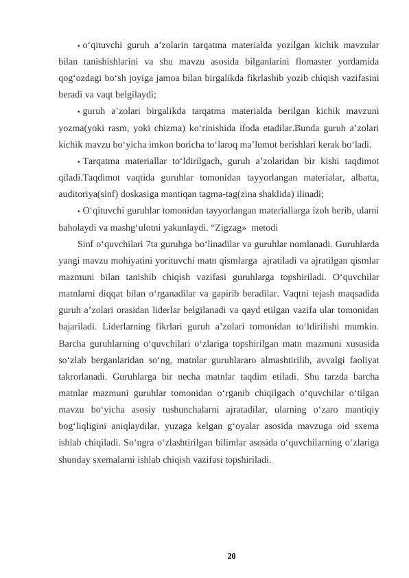 • o‘qituvchi guruh a’zolarin tarqatma materialda yozilgan kichik mavzular
bilan  tanishishlarini  va  shu  mavzu  asosida  bilganlarini  flomaster  yordamida
qog‘ozdagi bo‘sh joyiga jamoa bilan birgalikda fikrlashib yozib chiqish vazifasini
beradi va vaqt belgilaydi; 
• guruh  a’zolari  birgalikda  tarqatma  materialda  berilgan  kichik  mavzuni
yozma(yoki rasm, yoki chizma) ko‘rinishida ifoda etadilar.Bunda guruh a’zolari
kichik mavzu bo‘yicha imkon boricha to‘laroq ma’lumot berishlari kerak bo‘ladi. 
• Tarqatma  materiallar  to‘ldirilgach,  guruh  a’zolaridan  bir  kishi  taqdimot
qiladi.Taqdimot  vaqtida  guruhlar  tomonidan  tayyorlangan  materialar,  albatta,
auditoriya(sinf) doskasiga mantiqan tagma-tag(zina shaklida) ilinadi; 
• O‘qituvchi guruhlar tomonidan tayyorlangan materiallarga izoh berib, ularni
baholaydi va mashg‘ulotni yakunlaydi. “Zigzag»  metodi 
Sinf o‘quvchilari 7ta guruhga bo‘linadilar va guruhlar nomlanadi. Guruhlarda
yangi mavzu mohiyatini yorituvchi matn qismlarga  ajratiladi va ajratilgan qismlar
mazmuni  bilan  tanishib  chiqish  vazifasi  guruhlarga  topshiriladi.  O‘quvchilar
matnlarni diqqat bilan o‘rganadilar va gapirib beradilar. Vaqtni tejash maqsadida
guruh a’zolari orasidan liderlar belgilanadi va qayd etilgan vazifa ular tomonidan
bajariladi.  Liderlarning fikrlari  guruh a’zolari  tomonidan to‘ldirilishi  mumkin.
Barcha guruhlarning o‘quvchilari o‘zlariga topshirilgan matn mazmuni xususida
so‘zlab berganlaridan so‘ng, matnlar guruhlararo almashtirilib, avvalgi faoliyat
takrorlanadi.  Guruhlarga  bir  necha  matnlar  taqdim  etiladi.  Shu  tarzda  barcha
matnlar mazmuni guruhlar tomonidan o‘rganib chiqilgach o‘quvchilar o‘tilgan
mavzu  bo‘yicha  asosiy  tushunchalarni  ajratadilar,  ularning  o‘zaro  mantiqiy
bog‘liqligini aniqlaydilar, yuzaga kelgan g‘oyalar asosida mavzuga oid sxema
ishlab chiqiladi. So‘ngra o‘zlashtirilgan bilimlar asosida o‘quvchilarning o‘zlariga
shunday sxemalarni ishlab chiqish vazifasi topshiriladi. 
20
