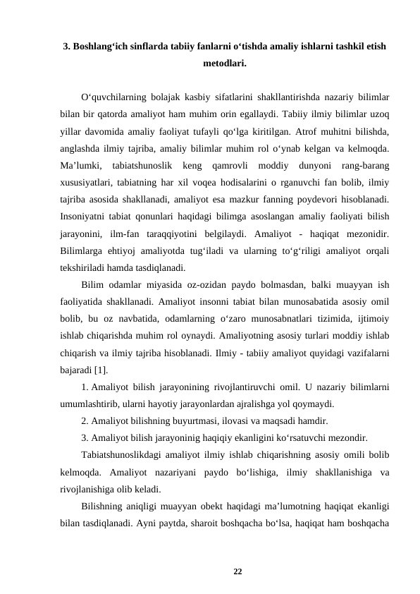 3. Boshlang‘ich sinflarda tabiiy fanlarni o‘tishda amaliy ishlarni tashkil etish
metodlari.
O‘quvchilarning bolajak kasbiy sifatlarini shakllantirishda nazariy bilimlar
bilan bir qatorda amaliyot ham muhim orin egallaydi. Tabiiy ilmiy bilimlar uzoq
yillar davomida amaliy faoliyat tufayli qo‘lga kiritilgan. Atrof muhitni bilishda,
anglashda ilmiy tajriba, amaliy bilimlar muhim rol o‘ynab kelgan va kelmoqda.
Ma’lumki,  tabiatshunoslik  keng  qamrovli  moddiy  dunyoni  rang-barang
xususiyatlari, tabiatning har xil voqea hodisalarini o rganuvchi fan bolib, ilmiy
tajriba asosida shakllanadi, amaliyot esa mazkur fanning poydevori hisoblanadi.
Insoniyatni tabiat qonunlari haqidagi bilimga asoslangan amaliy faoliyati bilish
jarayonini,  ilm-fan  taraqqiyotini  belgilaydi.  Amaliyot  -  haqiqat  mezonidir.
Bilimlarga  ehtiyoj  amaliyotda  tug‘iladi  va  ularning  to‘g‘riligi  amaliyot  orqali
tekshiriladi hamda tasdiqlanadi. 
Bilim odamlar miyasida oz-ozidan paydo bolmasdan, balki muayyan ish
faoliyatida shakllanadi. Amaliyot insonni tabiat bilan munosabatida asosiy omil
bolib,  bu  oz  navbatida,  odamlarning  o‘zaro  munosabnatlari  tizimida,  ijtimoiy
ishlab chiqarishda muhim rol oynaydi. Amaliyotning asosiy turlari moddiy ishlab
chiqarish va ilmiy tajriba hisoblanadi. Ilmiy - tabiiy amaliyot quyidagi vazifalarni
bajaradi [1]. 
1. Amaliyot bilish jarayonining rivojlantiruvchi omil. U nazariy bilimlarni
umumlashtirib, ularni hayotiy jarayonlardan ajralishga yol qoymaydi. 
2. Amaliyot bilishning buyurtmasi, ilovasi va maqsadi hamdir. 
3. Amaliyot bilish jarayoninig haqiqiy ekanligini ko‘rsatuvchi mezondir. 
Tabiatshunoslikdagi amaliyot ilmiy ishlab chiqarishning asosiy omili bolib
kelmoqda.  Amaliyot  nazariyani  paydo  bo‘lishiga,  ilmiy  shakllanishiga  va
rivojlanishiga olib keladi. 
Bilishning aniqligi muayyan obekt haqidagi ma’lumotning haqiqat ekanligi
bilan tasdiqlanadi. Ayni paytda, sharoit boshqacha bo‘lsa, haqiqat ham boshqacha
22
