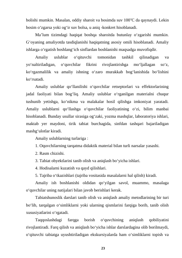 bolishi mumkin. Masalan, oddiy sharoit va bosimda suv 100oC da qaynaydi. Lekin
bosim o‘zgarsa yoki og‘ir suv bolsa, u aniq -konkret hisoblanadi. 
Ma’lum tizimdagi haqiqat boshqa sharoitda butunlay o‘zgarishi mumkin.
G‘oyaning amaliyotda tasdiqlanishi haqiqatning asosiy omili hisoblanadi. Amaliy
ishlarga o‘rgatish boshlang‘ich sinflardan boshlanishi maqsadga muvofiqdir. 
Amaliy  uslublar  o‘qituvchi  tomonidan  tashkil  qilinadigan  va
yo‘naltiriladigan,  o‘quvchilar  fikrini  rivojlantirishga  mo‘ljallagan  so‘z,
ko‘rgazmalilik  va  amaliy  ishning  o‘zaro  murakkab  bog‘lanishida  bo‘lishini
ko‘rsatadi. 
Amaliy  uslublar  qo‘llanilishi  o‘quvchilar  retseptorlari  va  effektorlarining
jadal  faoliyati  bilan  bog‘liq.  Amaliy  uslublar  o‘rganilgan  materialni  chuqur
tushunib  yetishga,  ko‘nikma  va  malakalar  hosil  qilishga  imkoniyat  yaratadi.
Amaliy  uslublarni  qo‘llashga  o‘quvchilar  faoliyatining  o‘zi,  bilim  manbai
hisoblanadi. Bunday usullar sirasiga og‘zaki, yozma mashqlar, laboratoriya ishlari,
maktab  yer  maydoni,  tirik  tabiat  burchagida,  sinfdan  tashqari  bajariladigan
mashg‘ulotlar kiradi. 
Amaliy uslublarning turlariga : 
1. Oquvchilarning tarqatma didaktik material bilan turli narsalar yasashi. 
2. Rasm chizishi. 
3. Tabiat obyektlarini tanib olish va aniqlash bo‘yicha ishlari. 
4. Hodisalarni kuzatish va qayd qilishlari. 
5. Tajriba o‘tkazishlari (tajriba vositasida masalalarni hal qilish) kiradi. 
Amaliy  ish  boshlanishi  oldidan  qo‘yilgan  savol,  muammo,  masalaga
o‘quvchilar uning natijalari bilan javob berishlari kerak. 
Tabiatshunoslik darslari tanib olish va aniqlash amaliy metodlarining bir turi
bo‘lib, tarqalgan o‘simliklarni yoki ularning qismlarini farqiga borib, tanib olish
xususiyatlarini o‘rgatadi. 
Taqqoslashdagi  farqga  borish  o‘quvchining  aniqlash  qobiliyatini
rivojlantiradi. Farq qilish va aniqlash bo‘yicha ishlar darslardagina olib borilmaydi,
o‘qituvchi tabiatga uyushtiriladigan ekskursiyalarda ham o‘simliklarni topish va
23
