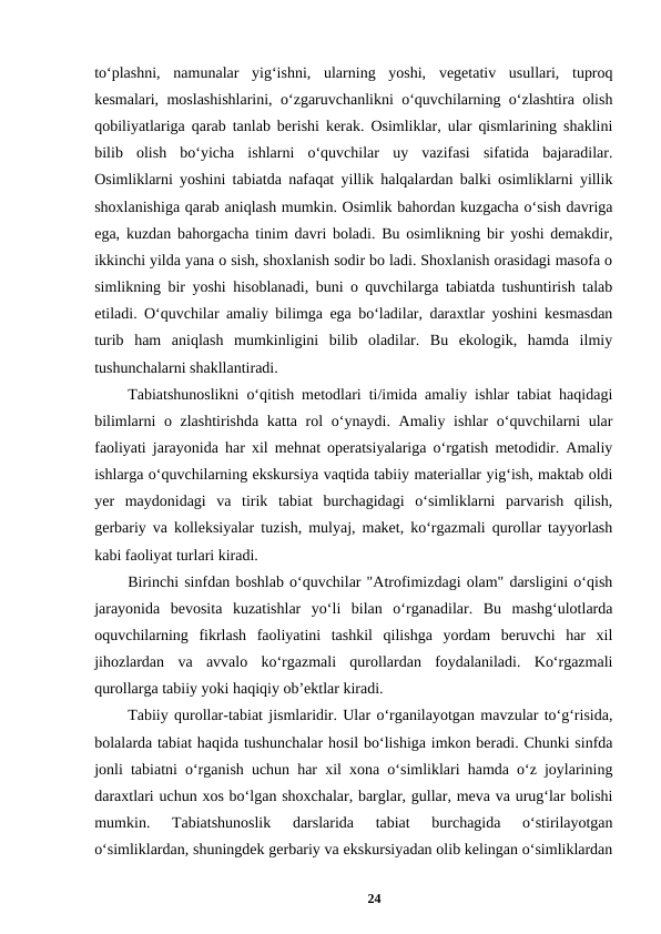 to‘plashni,  namunalar  yig‘ishni,  ularning  yoshi,  vegetativ  usullari,  tuproq
kesmalari, moslashishlarini, o‘zgaruvchanlikni o‘quvchilarning o‘zlashtira olish
qobiliyatlariga qarab tanlab berishi kerak. Osimliklar, ular qismlarining shaklini
bilib  olish  bo‘yicha  ishlarni  o‘quvchilar  uy  vazifasi  sifatida  bajaradilar.
Osimliklarni yoshini tabiatda nafaqat yillik halqalardan balki osimliklarni yillik
shoxlanishiga qarab aniqlash mumkin. Osimlik bahordan kuzgacha o‘sish davriga
ega, kuzdan bahorgacha tinim davri boladi. Bu osimlikning bir yoshi demakdir,
ikkinchi yilda yana o sish, shoxlanish sodir bo ladi. Shoxlanish orasidagi masofa o
simlikning bir yoshi hisoblanadi, buni o quvchilarga tabiatda tushuntirish talab
etiladi. O‘quvchilar amaliy bilimga ega bo‘ladilar, daraxtlar yoshini kesmasdan
turib  ham  aniqlash  mumkinligini  bilib  oladilar.  Bu  ekologik,  hamda  ilmiy
tushunchalarni shakllantiradi. 
Tabiatshunoslikni o‘qitish metodlari ti/imida amaliy ishlar tabiat haqidagi
bilimlarni  o zlashtirishda katta rol  o‘ynaydi. Amaliy ishlar  o‘quvchilarni  ular
faoliyati jarayonida har xil mehnat operatsiyalariga o‘rgatish metodidir. Amaliy
ishlarga o‘quvchilarning ekskursiya vaqtida tabiiy materiallar yig‘ish, maktab oldi
yer  maydonidagi  va  tirik  tabiat  burchagidagi  o‘simliklarni  parvarish  qilish,
gerbariy va kolleksiyalar tuzish, mulyaj, maket, ko‘rgazmali qurollar tayyorlash
kabi faoliyat turlari kiradi. 
Birinchi sinfdan boshlab o‘quvchilar "Atrofimizdagi olam" darsligini o‘qish
jarayonida  bevosita  kuzatishlar  yo‘li  bilan  o‘rganadilar.  Bu  mashg‘ulotlarda
oquvchilarning  fikrlash  faoliyatini  tashkil  qilishga  yordam  beruvchi  har  xil
jihozlardan  va  avvalo  ko‘rgazmali  qurollardan  foydalaniladi.  Ko‘rgazmali
qurollarga tabiiy yoki haqiqiy ob’ektlar kiradi. 
Tabiiy qurollar-tabiat jismlaridir. Ular o‘rganilayotgan mavzular to‘g‘risida,
bolalarda tabiat haqida tushunchalar hosil bo‘lishiga imkon beradi. Chunki sinfda
jonli tabiatni o‘rganish uchun har xil xona o‘simliklari hamda o‘z joylarining
daraxtlari uchun xos bo‘lgan shoxchalar, barglar, gullar, meva va urug‘lar bolishi
mumkin.  Tabiatshunoslik  darslarida  tabiat  burchagida  o‘stirilayotgan
o‘simliklardan, shuningdek gerbariy va ekskursiyadan olib kelingan o‘simliklardan
24

